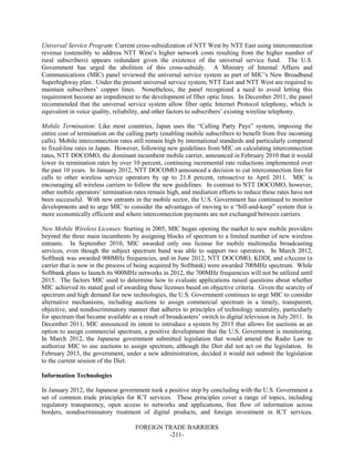 FOREIGN TRADE BARRIERS
-211-
Universal Service Program: Current cross-subsidization of NTT West by NTT East using interconnection
revenue (ostensibly to address NTT West’s higher network costs resulting from the higher number of
rural subscribers) appears redundant given the existence of the universal service fund. The U.S.
Government has urged the abolition of this cross-subsidy. A Ministry of Internal Affairs and
Communications (MIC) panel reviewed the universal service system as part of MIC’s New Broadband
Superhighway plan. Under the present universal service system, NTT East and NTT West are required to
maintain subscribers’ copper lines. Nonetheless, the panel recognized a need to avoid letting this
requirement become an impediment to the development of fiber optic lines. In December 2011, the panel
recommended that the universal service system allow fiber optic Internet Protocol telephony, which is
equivalent in voice quality, reliability, and other factors to subscribers’ existing wireline telephony.
Mobile Termination: Like most countries, Japan uses the “Calling Party Pays” system, imposing the
entire cost of termination on the calling party (enabling mobile subscribers to benefit from free incoming
calls). Mobile interconnection rates still remain high by international standards and particularly compared
to fixed-line rates in Japan. However, following new guidelines from MIC on calculating interconnection
rates, NTT DOCOMO, the dominant incumbent mobile carrier, announced in February 2010 that it would
lower its termination rates by over 10 percent, continuing incremental rate reductions implemented over
the past 10 years. In January 2012, NTT DOCOMO announced a decision to cut interconnection fees for
calls to other wireless service operators by up to 21.8 percent, retroactive to April 2011. MIC is
encouraging all wireless carriers to follow the new guidelines. In contrast to NTT DOCOMO, however,
other mobile operators’ termination rates remain high, and mediation efforts to reduce these rates have not
been successful. With new entrants in the mobile sector, the U.S. Government has continued to monitor
developments and to urge MIC to consider the advantages of moving to a “bill-and-keep” system that is
more economically efficient and where interconnection payments are not exchanged between carriers.
New Mobile Wireless Licenses: Starting in 2005, MIC began opening the market to new mobile providers
beyond the three main incumbents by assigning blocks of spectrum to a limited number of new wireless
entrants. In September 2010, MIC awarded only one license for mobile multimedia broadcasting
services, even though the subject spectrum band was able to support two operators. In March 2012,
Softbank was awarded 900MHz frequencies, and in June 2012, NTT DOCOMO, KDDI, and eAccess (a
carrier that is now in the process of being acquired by Softbank) were awarded 700MHz spectrum. While
Softbank plans to launch its 900MHz networks in 2012, the 700MHz frequencies will not be utilized until
2015. The factors MIC used to determine how to evaluate applications raised questions about whether
MIC achieved its stated goal of awarding these licenses based on objective criteria. Given the scarcity of
spectrum and high demand for new technologies, the U.S. Government continues to urge MIC to consider
alternative mechanisms, including auctions to assign commercial spectrum in a timely, transparent,
objective, and nondiscriminatory manner that adheres to principles of technology neutrality, particularly
for spectrum that became available as a result of broadcasters’ switch to digital television in July 2011. In
December 2011, MIC announced its intent to introduce a system by 2015 that allows for auctions as an
option to assign commercial spectrum, a positive development that the U.S. Government is monitoring.
In March 2012, the Japanese government submitted legislation that would amend the Radio Law to
authorize MIC to use auctions to assign spectrum, although the Diet did not act on the legislation. In
February 2013, the government, under a new administration, decided it would not submit the legislation
to the current session of the Diet.
Information Technologies
In January 2012, the Japanese government took a positive step by concluding with the U.S. Government a
set of common trade principles for ICT services. These principles cover a range of topics, including
regulatory transparency, open access to networks and applications, free flow of information across
borders, nondiscriminatory treatment of digital products, and foreign investment in ICT services.
 