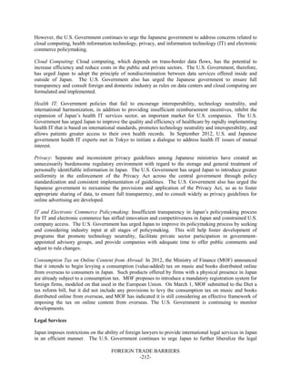 FOREIGN TRADE BARRIERS
-212-
However, the U.S. Government continues to urge the Japanese government to address concerns related to
cloud computing, health information technology, privacy, and information technology (IT) and electronic
commerce policymaking.
Cloud Computing: Cloud computing, which depends on trans-border data flows, has the potential to
increase efficiency and reduce costs in the public and private sectors. The U.S. Government, therefore,
has urged Japan to adopt the principle of nondiscrimination between data services offered inside and
outside of Japan. The U.S. Government also has urged the Japanese government to ensure full
transparency and consult foreign and domestic industry as rules on data centers and cloud computing are
formulated and implemented.
Health IT: Government policies that fail to encourage interoperability, technology neutrality, and
international harmonization, in addition to providing insufficient reimbursement incentives, inhibit the
expansion of Japan’s health IT services sector, an important market for U.S. companies. The U.S.
Government has urged Japan to improve the quality and efficiency of healthcare by rapidly implementing
health IT that is based on international standards, promotes technology neutrality and interoperability, and
allows patients greater access to their own health records. In September 2012, U.S. and Japanese
government health IT experts met in Tokyo to initiate a dialogue to address health IT issues of mutual
interest.
Privacy: Separate and inconsistent privacy guidelines among Japanese ministries have created an
unnecessarily burdensome regulatory environment with regard to the storage and general treatment of
personally identifiable information in Japan. The U.S. Government has urged Japan to introduce greater
uniformity in the enforcement of the Privacy Act across the central government through policy
standardization and consistent implementation of guidelines. The U.S. Government also has urged the
Japanese government to reexamine the provisions and application of the Privacy Act, so as to foster
appropriate sharing of data, to ensure full transparency, and to consult widely as privacy guidelines for
online advertising are developed.
IT and Electronic Commerce Policymaking: Insufficient transparency in Japan’s policymaking process
for IT and electronic commerce has stifled innovation and competitiveness in Japan and constrained U.S.
company access. The U.S. Government has urged Japan to improve its policymaking process by seeking
and considering industry input at all stages of policymaking. This will help foster development of
programs that promote technology neutrality, facilitate private sector participation in government-
appointed advisory groups, and provide companies with adequate time to offer public comments and
adjust to rule changes.
Consumption Tax on Online Content from Abroad: In 2012, the Ministry of Finance (MOF) announced
that it intends to begin levying a consumption (value-added) tax on music and books distributed online
from overseas to consumers in Japan. Such products offered by firms with a physical presence in Japan
are already subject to a consumption tax. MOF proposes to introduce a mandatory registration system for
foreign firms, modeled on that used in the European Union. On March 1, MOF submitted to the Diet a
tax reform bill, but it did not include any provisions to levy the consumption tax on music and books
distributed online from overseas, and MOF has indicated it is still considering an effective framework of
imposing the tax on online content from overseas. The U.S. Government is continuing to monitor
developments.
Legal Services
Japan imposes restrictions on the ability of foreign lawyers to provide international legal services in Japan
in an efficient manner. The U.S. Government continues to urge Japan to further liberalize the legal
 