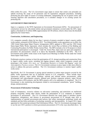 FOREIGN TRADE BARRIERS
-214-
(GIs) within five years. The U.S. Government urges Japan to ensure that certain core principles are
upheld involving the scope of GI protection and GI registration safeguard procedures, including
protecting the prior rights of owners of existing trademarks, safeguarding the use of generic terms, and
ensuring objection and cancellation procedures, as it considers changes to its existing system for
protecting GIs.
GOVERNMENT PROCUREMENT
Japan is a signatory to the WTO Agreement on Government Procurement (GPA). For procurement of
construction services by sub-central entities and government enterprises covered under the GPA, Japan
applies a threshold of 15 million SDRs (approximately $23.98 million), which is three times the threshold
applied by the United States.
Construction, Architecture, and Engineering
U.S. companies annually obtain far less than 1 percent of projects awarded in Japan’s massive public
works market, estimated at $242 billion in 2012. Two bilateral public works agreements are in effect: the
1988 United States-Japan Major Projects Arrangements (MPA, updated in 1991) and the 1994 United
States-Japan Public Works Agreement, which includes the Action Plan on Reform of the Bidding and
Contracting Procedures for Public Works (Action Plan). The MPA includes a list of 42 projects in which
international participation is encouraged. Under the Action Plan, Japan must use open and competitive
procedures for procurements valued at or above the thresholds established in the GPA. The U.S.
Government raises public works issues in the Expert-Level Meetings on Public Works under the United
States-Japan Trade Forum.
Problematic practices continue to limit the participation of U.S. design/consulting and construction firms
in Japan’s public works sector, including bid rigging (dango), under which companies consult and
prearrange a bid winner. (For more, see “Broadening Measures to Combat Bid Rigging” under the
Anticompetitive Practices section.) The U.S. Government continues to press Japan to take more effective
action to address this pervasive problem. The U.S. Government continues to monitor Japan’s public
works sector.
Specifically, the U.S. Government is paying special attention to certain major projects covered by the
public works agreements that are of particular interest to U.S. companies. These include major
expressway projects; major public buildings, railroad and railroad station procurements, urban
development and redevelopment projects; planned port facilities expansion projects; major Private
Finance Initiative (PFI) projects; and the MPA projects still to be undertaken or completed. The U.S.
Government is also monitoring developments related to environmental remediation, “green” building,
design, and procurement.
Procurement of Information Technology
Lack of transparency, excessive reliance on sole-source contracting, and restrictions on intellectual
property ownership, among other factors, hinder the participation of U.S. companies in Japanese
government IT procurement. The U.S. Government therefore has urged Japan to introduce greater
competition, transparency, and fairness in government procurement of IT through steps such as
implementation of national government-wide policies that reflect international technology trends and
standards and that follow principles of technology neutrality and interoperability. In August 2012, Japan
appointed its first central government Chief Information Officer. The U.S. Government encourages Japan
to use the new CIO’s position to reform government procurement of IT in the ways described above. In
 