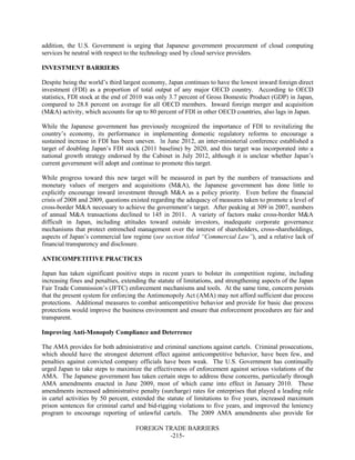 FOREIGN TRADE BARRIERS
-215-
addition, the U.S. Government is urging that Japanese government procurement of cloud computing
services be neutral with respect to the technology used by cloud service providers.
INVESTMENT BARRIERS
Despite being the world’s third largest economy, Japan continues to have the lowest inward foreign direct
investment (FDI) as a proportion of total output of any major OECD country. According to OECD
statistics, FDI stock at the end of 2010 was only 3.7 percent of Gross Domestic Product (GDP) in Japan,
compared to 28.8 percent on average for all OECD members. Inward foreign merger and acquisition
(M&A) activity, which accounts for up to 80 percent of FDI in other OECD countries, also lags in Japan.
While the Japanese government has previously recognized the importance of FDI to revitalizing the
country’s economy, its performance in implementing domestic regulatory reforms to encourage a
sustained increase in FDI has been uneven. In June 2012, an inter-ministerial conference established a
target of doubling Japan’s FDI stock (2011 baseline) by 2020, and this target was incorporated into a
national growth strategy endorsed by the Cabinet in July 2012, although it is unclear whether Japan’s
current government will adopt and continue to promote this target.
While progress toward this new target will be measured in part by the numbers of transactions and
monetary values of mergers and acquisitions (M&A), the Japanese government has done little to
explicitly encourage inward investment through M&A as a policy priority. Even before the financial
crisis of 2008 and 2009, questions existed regarding the adequacy of measures taken to promote a level of
cross-border M&A necessary to achieve the government’s target. After peaking at 309 in 2007, numbers
of annual M&A transactions declined to 145 in 2011. A variety of factors make cross-border M&A
difficult in Japan, including attitudes toward outside investors, inadequate corporate governance
mechanisms that protect entrenched management over the interest of shareholders, cross-shareholdings,
aspects of Japan’s commercial law regime (see section titled “Commercial Law”), and a relative lack of
financial transparency and disclosure.
ANTICOMPETITIVE PRACTICES
Japan has taken significant positive steps in recent years to bolster its competition regime, including
increasing fines and penalties, extending the statute of limitations, and strengthening aspects of the Japan
Fair Trade Commission’s (JFTC) enforcement mechanisms and tools. At the same time, concern persists
that the present system for enforcing the Antimonopoly Act (AMA) may not afford sufficient due process
protections. Additional measures to combat anticompetitive behavior and provide for basic due process
protections would improve the business environment and ensure that enforcement procedures are fair and
transparent.
Improving Anti-Monopoly Compliance and Deterrence
The AMA provides for both administrative and criminal sanctions against cartels. Criminal prosecutions,
which should have the strongest deterrent effect against anticompetitive behavior, have been few, and
penalties against convicted company officials have been weak. The U.S. Government has continually
urged Japan to take steps to maximize the effectiveness of enforcement against serious violations of the
AMA. The Japanese government has taken certain steps to address these concerns, particularly through
AMA amendments enacted in June 2009, most of which came into effect in January 2010. These
amendments increased administrative penalty (surcharge) rates for enterprises that played a leading role
in cartel activities by 50 percent, extended the statute of limitations to five years, increased maximum
prison sentences for criminal cartel and bid-rigging violations to five years, and improved the leniency
program to encourage reporting of unlawful cartels. The 2009 AMA amendments also provide for
 