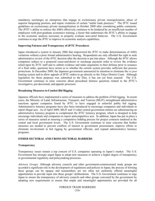 FOREIGN TRADE BARRIERS
-216-
mandatory surcharges on enterprises that engage in exclusionary private monopolization, abuse of
superior bargaining position, and repeat violations of certain “unfair trade practices.” The JFTC issued
guidelines on exclusionary private monopolization in October 2009 after considering public comments.
The JFTC’s ability to enforce the AMA effectively continues to be hindered by an insufficient number of
employees with post-graduate economics training, a factor that undermines the JFTC’s ability to engage
in the economic analysis necessary to properly evaluate non-cartel behavior. The U.S. Government
continues to urge the JFTC to improve its economic analysis capabilities.
Improving Fairness and Transparency of JFTC Procedures
Japan introduced a system in January 2006 that empowered the JFTC to make determinations of AMA
violations without a prior formal administrative hearing. Respondents are only afforded the right to seek
administrative review of the JFTC decision after the decision is put into place. Although the JFTC allows
companies subject to a proposed cease-and-desist or surcharge payment order to review the evidence
relied upon by JFTC staff and to submit evidence and make arguments in their defense prior to issuance
of a final order, questions have arisen as to whether the current system provides sufficient due process
protections. In December 2009, the Japanese government announced its intention to eliminate the ex post
hearing system and to allow appeals of JFTC orders to go directly to the Tokyo District Court. Although
legislation for those purposes was submitted to the Diet, it has not yet been enacted. The U.S.
Government continues to raise concerns about procedural fairness questions related to the JFTC’s
investigative, pre-decisional, and appeals processes.
Broadening Measures to Combat Bid Rigging
Japanese officials have implemented a series of measures to address the problem of bid rigging. In recent
years, the Ministry of Land, Infrastructure, Transport, and Tourism (MLIT) strengthened administrative
sanctions against companies found by JFTC to have engaged in unlawful public bid rigging.
Administrative leniency programs have also been introduced to encourage companies and individuals to
report illegal acts. As of April 2009, MLIT and 13 other central government entities are administering an
administrative leniency program to complement the JFTC leniency program, which is designed to help
encourage individuals and companies to report anticompetitive acts. In addition, Japan has put in place a
series of measures aimed at ensuring a competitive bidding process for project contracts tendered at the
central and local government levels. The U.S. Government continues to raise concerns that further
measures are needed to prevent conflicts of interest in government procurement, improve efforts to
eliminate involvement in bid rigging by government officials, and expand administrative leniency
programs.
OTHER SECTORAL AND CROSS-SECTORAL BARRIERS
Transparency
Transparency issues remain a top concern of U.S. companies operating in Japan’s market. The U.S.
Government has strongly urged Japan to adopt new measures to achieve a higher degree of transparency
in governmental regulatory and policymaking processes.
Advisory Groups: Although advisory councils and other government-commissioned study groups are
accorded a significant role in the development of regulations and policies in Japan, the process of forming
these groups can be opaque and nonmembers are too often not uniformly offered meaningful
opportunities to provide input into these groups’ deliberations. The U.S. Government continues to urge
Japan to ensure the transparency of advisory councils and other groups convened by the government by
adopting new requirements to ensure that ample and meaningful opportunities are provided for all
 