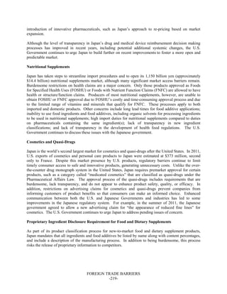 FOREIGN TRADE BARRIERS
-219-
introduction of innovative pharmaceuticals, such as Japan’s approach to re-pricing based on market
expansion.
Although the level of transparency in Japan’s drug and medical device reimbursement decision making
processes has improved in recent years, including potential additional systemic changes, the U.S.
Government continues to urge Japan to build further on recent improvements to foster a more open and
predictable market.
Nutritional Supplements
Japan has taken steps to streamline import procedures and to open its 1,150 billion yen (approximately
$14.4 billion) nutritional supplements market, although many significant market access barriers remain.
Burdensome restrictions on health claims are a major concern. Only those products approved as Foods
for Specified Health Uses (FOSHU) or Foods with Nutrient Function Claims (FNFC) are allowed to have
health or structure/function claims. Producers of most nutritional supplements, however, are unable to
obtain FOSHU or FNFC approval due to FOSHU’s costly and time-consuming approval process and due
to the limited range of vitamins and minerals that qualify for FNFC. These processes apply to both
imported and domestic products. Other concerns include long lead times for food additive applications;
inability to use food ingredients and food additives, including organic solvents for processing ingredients
to be used in nutritional supplements; high import duties for nutritional supplements compared to duties
on pharmaceuticals containing the same ingredient(s); lack of transparency in new ingredient
classifications; and lack of transparency in the development of health food regulations. The U.S.
Government continues to discuss these issues with the Japanese government.
Cosmetics and Quasi-Drugs
Japan is the world’s second largest market for cosmetics and quasi-drugs after the United States. In 2011,
U.S. exports of cosmetics and personal care products to Japan were estimated at $373 million, second
only to France. Despite this market presence by U.S. products, regulatory barriers continue to limit
timely consumer access to safe and innovative products, generating unnecessary costs. Unlike the over-
the-counter drug monograph system in the United States, Japan requires premarket approval for certain
products, such as a category called “medicated cosmetics” that are classified as quasi-drugs under the
Pharmaceutical Affairs Law. The approval process of the quasi-drugs includes requirements that are
burdensome, lack transparency, and do not appear to enhance product safety, quality, or efficacy. In
addition, restrictions on advertising claims for cosmetics and quasi-drugs prevent companies from
informing customers of product benefits so that consumers can make an informed choice. Enhanced
communication between both the U.S. and Japanese Governments and industries has led to some
improvements in the Japanese regulatory system. For example, in the summer of 2011, the Japanese
government agreed to allow a new advertising claim for “the appearance of reduced fine lines” for
cosmetics. The U.S. Government continues to urge Japan to address pending issues of concern.
Proprietary Ingredient Disclosure Requirement for Food and Dietary Supplements
As part of its product classification process for new-to-market food and dietary supplement products,
Japan mandates that all ingredients and food additives be listed by name along with content percentages,
and include a description of the manufacturing process. In addition to being burdensome, this process
risks the release of proprietary information to competitors.
 