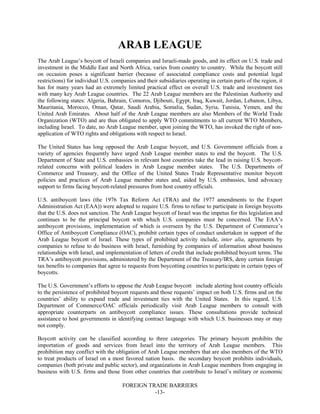 FOREIGN TRADE BARRIERS
-13-
ARAB LEAGUE
The Arab League’s boycott of Israeli companies and Israeli-made goods, and its effect on U.S. trade and
investment in the Middle East and North Africa, varies from country to country. While the boycott still
on occasion poses a significant barrier (because of associated compliance costs and potential legal
restrictions) for individual U.S. companies and their subsidiaries operating in certain parts of the region, it
has for many years had an extremely limited practical effect on overall U.S. trade and investment ties
with many key Arab League countries. The 22 Arab League members are the Palestinian Authority and
the following states: Algeria, Bahrain, Comoros, Djibouti, Egypt, Iraq, Kuwait, Jordan, Lebanon, Libya,
Mauritania, Morocco, Oman, Qatar, Saudi Arabia, Somalia, Sudan, Syria, Tunisia, Yemen, and the
United Arab Emirates. About half of the Arab League members are also Members of the World Trade
Organization (WTO) and are thus obligated to apply WTO commitments to all current WTO Members,
including Israel. To date, no Arab League member, upon joining the WTO, has invoked the right of non-
application of WTO rights and obligations with respect to Israel.
The United States has long opposed the Arab League boycott, and U.S. Government officials from a
variety of agencies frequently have urged Arab League member states to end the boycott. The U.S.
Department of State and U.S. embassies in relevant host countries take the lead in raising U.S. boycott-
related concerns with political leaders in Arab League member states. The U.S. Departments of
Commerce and Treasury, and the Office of the United States Trade Representative monitor boycott
policies and practices of Arab League member states and, aided by U.S. embassies, lend advocacy
support to firms facing boycott-related pressures from host country officials.
U.S. antiboycott laws (the 1976 Tax Reform Act (TRA) and the 1977 amendments to the Export
Administration Act (EAA)) were adopted to require U.S. firms to refuse to participate in foreign boycotts
that the U.S. does not sanction. The Arab League boycott of Israel was the impetus for this legislation and
continues to be the principal boycott with which U.S. companies must be concerned. The EAA’s
antiboycott provisions, implementation of which is overseen by the U.S. Department of Commerce’s
Office of Antiboycott Compliance (OAC), prohibit certain types of conduct undertaken in support of the
Arab League boycott of Israel. These types of prohibited activity include, inter alia, agreements by
companies to refuse to do business with Israel, furnishing by companies of information about business
relationships with Israel, and implementation of letters of credit that include prohibited boycott terms. The
TRA’s antiboycott provisions, administered by the Department of the Treasury/IRS, deny certain foreign
tax benefits to companies that agree to requests from boycotting countries to participate in certain types of
boycotts.
The U.S. Government’s efforts to oppose the Arab League boycott include alerting host country officials
to the persistence of prohibited boycott requests and those requests’ impact on both U.S. firms and on the
countries’ ability to expand trade and investment ties with the United States. In this regard, U.S.
Department of Commerce/OAC officials periodically visit Arab League members to consult with
appropriate counterparts on antiboycott compliance issues. These consultations provide technical
assistance to host governments in identifying contract language with which U.S. businesses may or may
not comply.
Boycott activity can be classified according to three categories. The primary boycott prohibits the
importation of goods and services from Israel into the territory of Arab League members. This
prohibition may conflict with the obligation of Arab League members that are also members of the WTO
to treat products of Israel on a most favored nation basis. the secondary boycott prohibits individuals,
companies (both private and public sector), and organizations in Arab League members from engaging in
business with U.S. firms and those from other countries that contribute to Israel’s military or economic
 