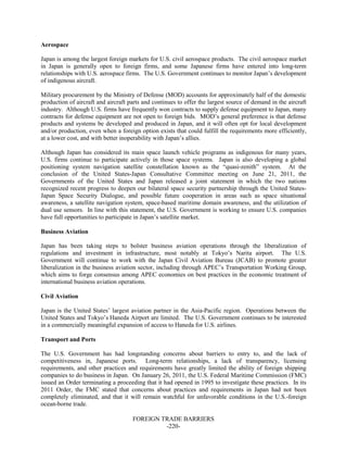 FOREIGN TRADE BARRIERS
-220-
Aerospace
Japan is among the largest foreign markets for U.S. civil aerospace products. The civil aerospace market
in Japan is generally open to foreign firms, and some Japanese firms have entered into long-term
relationships with U.S. aerospace firms. The U.S. Government continues to monitor Japan’s development
of indigenous aircraft.
Military procurement by the Ministry of Defense (MOD) accounts for approximately half of the domestic
production of aircraft and aircraft parts and continues to offer the largest source of demand in the aircraft
industry. Although U.S. firms have frequently won contracts to supply defense equipment to Japan, many
contracts for defense equipment are not open to foreign bids. MOD’s general preference is that defense
products and systems be developed and produced in Japan, and it will often opt for local development
and/or production, even when a foreign option exists that could fulfill the requirements more efficiently,
at a lower cost, and with better inoperability with Japan’s allies.
Although Japan has considered its main space launch vehicle programs as indigenous for many years,
U.S. firms continue to participate actively in those space systems. Japan is also developing a global
positioning system navigation satellite constellation known as the “quasi-zenith” system. At the
conclusion of the United States-Japan Consultative Committee meeting on June 21, 2011, the
Governments of the United States and Japan released a joint statement in which the two nations
recognized recent progress to deepen our bilateral space security partnership through the United States-
Japan Space Security Dialogue, and possible future cooperation in areas such as space situational
awareness, a satellite navigation system, space-based maritime domain awareness, and the utilization of
dual use sensors. In line with this statement, the U.S. Government is working to ensure U.S. companies
have full opportunities to participate in Japan’s satellite market.
Business Aviation
Japan has been taking steps to bolster business aviation operations through the liberalization of
regulations and investment in infrastructure, most notably at Tokyo’s Narita airport. The U.S.
Government will continue to work with the Japan Civil Aviation Bureau (JCAB) to promote greater
liberalization in the business aviation sector, including through APEC’s Transportation Working Group,
which aims to forge consensus among APEC economies on best practices in the economic treatment of
international business aviation operations.
Civil Aviation
Japan is the United States’ largest aviation partner in the Asia-Pacific region. Operations between the
United States and Tokyo’s Haneda Airport are limited. The U.S. Government continues to be interested
in a commercially meaningful expansion of access to Haneda for U.S. airlines.
Transport and Ports
The U.S. Government has had longstanding concerns about barriers to entry to, and the lack of
competitiveness in, Japanese ports. Long-term relationships, a lack of transparency, licensing
requirements, and other practices and requirements have greatly limited the ability of foreign shipping
companies to do business in Japan. On January 26, 2011, the U.S. Federal Maritime Commission (FMC)
issued an Order terminating a proceeding that it had opened in 1995 to investigate these practices. In its
2011 Order, the FMC stated that concerns about practices and requirements in Japan had not been
completely eliminated, and that it will remain watchful for unfavorable conditions in the U.S.-foreign
ocean-borne trade.
 