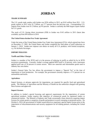 FOREIGN TRADE BARRIERS
-221-
JORDAN
TRADE SUMMARY
The U.S. goods trade surplus with Jordan was $556 million in 2012, up $163 million from 2011. U.S.
goods exports in 2012 were $1.7 billion, up 17.7 percent from the previous year. Corresponding U.S.
imports from Jordan were $1.2 billion, up 9.0 percent. Jordan is currently the 66th largest export market
for U.S. goods.
The stock of U.S. foreign direct investment (FDI) in Jordan was $145 million in 2011 (latest data
available), up from $99 million in 2010.
The United States-Jordan Free Trade Agreement
Under the terms of the United States-Jordan Free Trade Area Agreement (FTA), which entered into force
on December 17, 2001, the United States and Jordan completed the final phase of tariff reductions on
January 1, 2010. Jordan now imposes zero duties on nearly all U.S. products, with limited exceptions,
e.g. for alcoholic beverages.
IMPORT POLICIES
Tariffs and Other Charges
Jordan is a member of the WTO and is in the process of reducing its tariffs as called for by its WTO
accession commitments. Currently, Jordan’s average applied MFN tariff is 10 percent, with a maximum
applied tariff rate of 30 percent in certain sectors. Most raw materials and intermediate goods used in
industry face zero duties.
Jordan’s General Sales Tax law allows the government to impose a “Special Tax” at the time of
importation or local production. For example, the government currently imposes a 17.5 percent tax on
automobiles and trucks.
Agriculture
Import licenses, or advance approvals for importation, are required for specific food and agricultural
goods. The Ministry of Agriculture and the Ministry of Health are the authorities charged with granting
these licenses and approvals.
Import Licenses
In addition to Jordan’s special licensing and approval requirements for the importation of certain
agricultural products, Jordan requires that importers of commercial goods be registered traders or
commercial entities. The Ministry of Industry and Trade occasionally issues directives requiring import
licenses for certain goods or categories of goods and products in newly emerging or protected sectors. On
October 6, 2010, the government of Jordan issued directives requiring a special import license prior to the
importation of telecommunications and security equipment for all trading partners, including the United
States.
 
