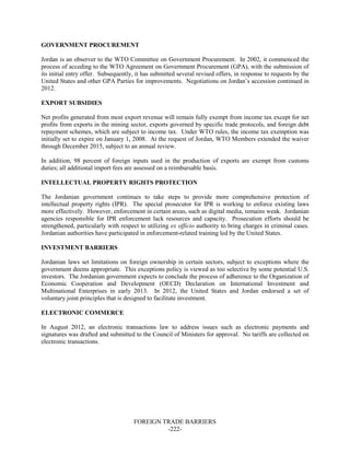 FOREIGN TRADE BARRIERS
-222-
GOVERNMENT PROCUREMENT
Jordan is an observer to the WTO Committee on Government Procurement. In 2002, it commenced the
process of acceding to the WTO Agreement on Government Procurement (GPA), with the submission of
its initial entry offer. Subsequently, it has submitted several revised offers, in response to requests by the
United States and other GPA Parties for improvements. Negotiations on Jordan’s accession continued in
2012.
EXPORT SUBSIDIES
Net profits generated from most export revenue will remain fully exempt from income tax except for net
profits from exports in the mining sector, exports governed by specific trade protocols, and foreign debt
repayment schemes, which are subject to income tax. Under WTO rules, the income tax exemption was
initially set to expire on January 1, 2008. At the request of Jordan, WTO Members extended the waiver
through December 2015, subject to an annual review.
In addition, 98 percent of foreign inputs used in the production of exports are exempt from customs
duties; all additional import fees are assessed on a reimbursable basis.
INTELLECTUAL PROPERTY RIGHTS PROTECTION
The Jordanian government continues to take steps to provide more comprehensive protection of
intellectual property rights (IPR). The special prosecutor for IPR is working to enforce existing laws
more effectively. However, enforcement in certain areas, such as digital media, remains weak. Jordanian
agencies responsible for IPR enforcement lack resources and capacity. Prosecution efforts should be
strengthened, particularly with respect to utilizing ex officio authority to bring charges in criminal cases.
Jordanian authorities have participated in enforcement-related training led by the United States.
INVESTMENT BARRIERS
Jordanian laws set limitations on foreign ownership in certain sectors, subject to exceptions where the
government deems appropriate. This exceptions policy is viewed as too selective by some potential U.S.
investors. The Jordanian government expects to conclude the process of adherence to the Organization of
Economic Cooperation and Development (OECD) Declaration on International Investment and
Multinational Enterprises in early 2013. In 2012, the United States and Jordan endorsed a set of
voluntary joint principles that is designed to facilitate investment.
ELECTRONIC COMMERCE
In August 2012, an electronic transactions law to address issues such as electronic payments and
signatures was drafted and submitted to the Council of Ministers for approval. No tariffs are collected on
electronic transactions.
 