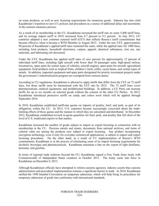 FOREIGN TRADE BARRIERS
-224-
on some products, as well as new licensing requirements for numerous goods. Industry has also cited
Kazakhstan’s transition to new CU policies and procedures as a source of additional delay and uncertainty
in the customs clearance process.
As a result of its membership in the CU, Kazakhstan increased the tariff rate on some 5,400 tariff lines,
and its average import tariff in 2010 increased from 6.7 percent to 9.2 percent. In July 2012, CU
countries adopted a new common external tariff (CET) that reflects Russia’s tariff commitments that
became effective when it became a WTO Member in August 2012. Under the new CET, approximately
90 percent of Kazakhstan’s applied tariff rates remained the same, while the applied rates for 1000 lines,
including food products, household electronics, carpets, apparel, chemical substances, iron ore, raw
materials, and lubricating oils decreased.
Under the CET, Kazakhstan has applied tariff rates of zero percent for approximately 12 percent of
individual tariff lines, including light aircraft with fewer than 50 passenger seats, high-speed railway
locomotives, spare parts for certain types of vehicles, aircraft engines, spare parts for aircraft, agricultural
equipment, food products such as tropical fruits, children’s food, coffee, cacao beans, and certain types of
metals. In addition, imported equipment and spare parts designated for priority investment projects under
the government’s industrialization program are exempted from customs duties.
According to CU regulations, Kazakhstan is allowed to apply tariffs that differ from the CET on 72 tariff
lines, but those tariffs must be harmonized with the CET rate by 2015. The 72 tariff lines cover
pharmaceuticals, medical equipment, and prefabricated buildings. In addition, a CU Party can increase
tariffs for up to six months on selected goods without the consent of the other CU Parties. In 2012,
Kazakhstan introduced protective tariffs on candy and cotton wool which will be applied through
September 2014.
In 2010, Kazakhstan established tariff-rate quotas on imports of poultry, beef, and pork, as part of its
obligations within the CU. In 2012, U.S. exporters became increasingly concerned about the trade-
limiting effects of these quotas and the manner in which they are calculated and distributed. In December
2012, Kazakhstan established revised in-quota quantities for beef, pork, and poultry that fell short of the
level of U.S. traditional exports to that market.
Kazakhstan increased the number of goods subject to import or export licensing in connection with its
membership in the CU. Precious metals and stones, documents from national archives, and items of
cultural value are among the products now subject to export licensing. Any product incorporating
encryption technology, even if only for everyday commercial applications, is subject to import and export
licensing procedures. On the other hand, as a result of CU implementation of Russia’s WTO
commitments, Kazakhstan is in the process of eliminating some of its import licensing requirements for
alcoholic beverages and pharmaceuticals. Kazakhstan maintains a ban on the export of light distillates,
kerosene, and gasoline.
In terms of regional trade relations beyond the CU, Kazakhstan signed a Free Trade Zone treaty with
Commonwealth of Independent States countries in October 2011. The treaty came into force in
Kazakhstan on December 8, 2012.
Although Kazakhstani officials have attempted to reform customs agencies, industry asserts that customs
administration and procedural implementation remains a significant barrier to trade. In 2010, Kazakhstan
ratified the 1990 Istanbul Convention on temporary admission, which will help bring its procedures for
temporary admission of goods into conformity with international standards.
 
