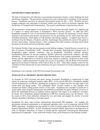 FOREIGN TRADE BARRIERS
-225-
GOVERNMENT PROCUREMENT
The lack of transparency and efficiency in government procurement remains a major challenge for local
and foreign companies. The government recognizes this, and is taking steps to streamline its procurement
process. Kazakhstan moved to an electronic procurement system on July 1, 2012. Resident and non-
resident companies may participate in electronic tenders once they receive an electronic signature from
the Ministry of Transport and Communication. The system’s performance to date has been uneven.
The government’s strong support for increased use of local content adversely impacts U.S. suppliers and
is a subject of intense discussions in Kazakhstan’s WTO accession process. In 2009 and 2010,
Kazakhstan amended its Law on Government Procurement to increase the percentage of local content
required in government procurement and purchases not for government use by state-owned and state-
controlled enterprises, which applies to both domestic and foreign suppliers. A supplier must receive a
certificate from the Ministry of Industry and New Technologies that confirms the extent of the goods or
service’s local content. Starting January 1, 2014, companies from EEC countries will enjoy local content
treatment for the goods and services that they supply.
The National Welfare Fund and government-owned holding company, Samruk-Kazyna, accounts for at
least 16 percent of Kazakhstan’s GDP. Through share ownership, Samruk-Kazyna manages some of
Kazakhstan’s largest national companies, such as Kazakhstan TemirZholy (national railway),
KazMunaiGas (national oil and gas company), KEGOC (electricity transmission company), and their
subsidiaries. These enterprises are subject to the Samruk-Kaznya local content requirements. Samruk-
Kaznya and the organizations in which the Fund owns, directly or indirectly, 50 percent or more of the
voting shares, conduct procurement of goods and services in accordance with the Rules of Procurement,
approved by the Board of Directors of the Fund on May 26, 2012. These Rules stipulate criteria for the
evaluation of bids and provide for price preferences for up to 20 percent for locally produced goods and
services.
Kazakhstan is not a member of the WTO Government Procurement Code.
INTELLECTUAL PROPERTY RIGHTS PROTECTION
To facilitate its WTO accession and attract foreign investment, Kazakhstan is modernizing its legal
regime for protecting intellectual property rights (IPR). In the period 2009-2011, Kazakhstan adopted
several amendments to its IPR law, including the recognition of vendors that have the legal right to sell
certain print and digital media. This amendment allows licensed vendors to seek damages from
unauthorized dealers selling pirated versions of that media. Kazakhstan also amended its patent law to
clearly define types of patent infringements and establish accountability for patent infringers, as well as to
define the relationship between an employer and an employee with respect to an employee’s invention.
In January 2012, Kazakhstan adopted amendments to IPR laws targeting piracy over the Internet. Over
the course of 2012, local authorities enforced the new provisions and stopped the activity of several
websites identified as distributors of pirated content.
Kazakhstan has taken steps towards implementing international IPR standards. For example, the
government introduced amendments to its trademark legislation with a view to complying with the WTO
TRIPS Agreement. Kazakhstan has also ratified 16 of the 24 treaties endorsed by the World Intellectual
Property Organization (WIPO). In 2010, Kazakhstan joined the Madrid Agreement on the Repression of
False or Deceptive Indications of Source on Goods and the Agreement Concerning the International
Registration of Trademarks. It also ratified the Nairobi Treaty on the Protection of the Olympic Symbol.
 
