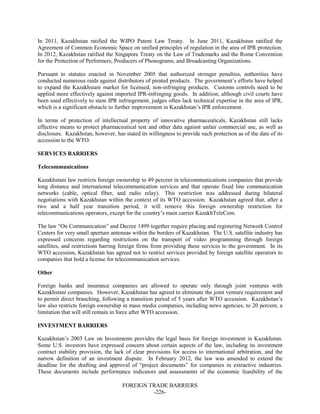 FOREIGN TRADE BARRIERS
-226-
In 2011, Kazakhstan ratified the WIPO Patent Law Treaty. In June 2011, Kazakhstan ratified the
Agreement of Common Economic Space on unified principles of regulation in the area of IPR protection.
In 2012, Kazakhstan ratified the Singapore Treaty on the Law of Trademarks and the Rome Convention
for the Protection of Performers, Producers of Phonograms, and Broadcasting Organizations.
Pursuant to statutes enacted in November 2005 that authorized stronger penalties, authorities have
conducted numerous raids against distributors of pirated products. The government’s efforts have helped
to expand the Kazakhstani market for licensed, non-infringing products. Customs controls need to be
applied more effectively against imported IPR-infringing goods. In addition, although civil courts have
been used effectively to stem IPR infringement, judges often lack technical expertise in the area of IPR,
which is a significant obstacle to further improvement in Kazakhstan’s IPR enforcement.
In terms of protection of intellectual property of innovative pharmaceuticals, Kazakhstan still lacks
effective means to protect pharmaceutical test and other data against unfair commercial use, as well as
disclosure. Kazakhstan, however, has stated its willingness to provide such protection as of the date of its
accession to the WTO.
SERVICES BARRIERS
Telecommunications
Kazakhstani law restricts foreign ownership to 49 percent in telecommunications companies that provide
long distance and international telecommunication services and that operate fixed line communication
networks (cable, optical fiber, and radio relay). This restriction was addressed during bilateral
negotiations with Kazakhstan within the context of its WTO accession. Kazakhstan agreed that, after a
two and a half year transition period, it will remove this foreign ownership restriction for
telecommunications operators, except for the country’s main carrier KazakhTeleCom.
The law “On Communication” and Decree 1499 together require placing and registering Network Control
Centers for very small aperture antennas within the borders of Kazakhstan. The U.S. satellite industry has
expressed concerns regarding restrictions on the transport of video programming through foreign
satellites, and restrictions barring foreign firms from providing these services to the government. In its
WTO accession, Kazakhstan has agreed not to restrict services provided by foreign satellite operators to
companies that hold a license for telecommunication services.
Other
Foreign banks and insurance companies are allowed to operate only through joint ventures with
Kazakhstani companies. However, Kazakhstan has agreed to eliminate the joint venture requirement and
to permit direct branching, following a transition period of 5 years after WTO accession. Kazakhstan’s
law also restricts foreign ownership in mass media companies, including news agencies, to 20 percent, a
limitation that will still remain in force after WTO accession.
INVESTMENT BARRIERS
Kazakhstan’s 2003 Law on Investments provides the legal basis for foreign investment in Kazakhstan.
Some U.S. investors have expressed concern about certain aspects of the law, including its investment
contract stability provision, the lack of clear provisions for access to international arbitration, and the
narrow definition of an investment dispute. In February 2012, the law was amended to extend the
deadline for the drafting and approval of “project documents” for companies in extractive industries.
These documents include performance indicators and assessments of the economic feasibility of the
 