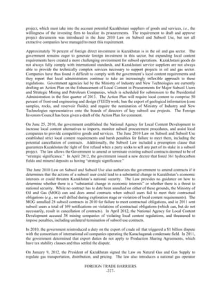 FOREIGN TRADE BARRIERS
-227-
project, which must take into the account potential Kazakhstani suppliers of goods and services, i.e., the
willingness of the investing firm to localize its procurements. The requirement to draft and approve
project documents was introduced in the June 2010 Law on Subsoil and Subsoil Use, but not all
extractive companies have managed to meet this requirement.
Approximately 70 percent of foreign direct investment in Kazakhstan is in the oil and gas sector. The
government remains eager to generate foreign investment in this sector, but expanding local content
requirements have created a more challenging environment for subsoil operations. Kazakhstani goods do
not always fully comply with international standards, and Kazakhstani service suppliers are not always
able to provide the technically complex services necessary to support projects in oil and gas sector.
Companies have thus found it difficult to comply with the government’s local content requirements and
they report that local administrators continue to take an increasingly inflexible approach to these
regulations. Government agencies led by the Ministry of Industry and New Technologies are currently
drafting an Action Plan on the Enhancement of Local Content in Procurements for Major Subsoil Users
and Strategic Mining and Petroleum Companies, which is scheduled for submission to the Presidential
Administration in the first quarter of 2013. The Action Plan will require local content to comprise 50
percent of front-end engineering and design (FEED) work; ban the export of geological information (core
samples, rocks, and reservoir fluids); and require the nomination of Ministry of Industry and New
Technologies representatives onto the boards of directors of key subsoil use projects. The Foreign
Investors Council has been given a draft of the Action Plan for comment.
On June 25, 2010, the government established the National Agency for Local Content Development to
increase local content alternatives to imports, monitor subsoil procurement procedures, and assist local
companies to provide competitive goods and services. The June 2010 Law on Subsoil and Subsoil Use
established strict local content requirements and harsh penalties for failure to meet them, including the
potential cancellation of contracts. Additionally, the Subsoil Law included a preemption clause that
guarantees Kazakhstan the right of first refusal when a party seeks to sell any part of its stake in a subsoil
project. The law allows the Government to amend or terminate existing subsoil contracts deemed to be of
“strategic significance.” In April 2012, the government issued a new decree that listed 361 hydrocarbon
fields and mineral deposits as having “strategic significance.”
The June 2010 Law on Subsoil and Subsoil Use also authorizes the government to amend contracts if it
determines that the actions of a subsoil user could lead to a substantial change in Kazakhstan’s economic
interests or could threaten Kazakhstan’s national security. The Law provides no guidance on how to
determine whether there is a “substantial change in economic interests” or whether there is a threat to
national security. While no contract has to date been annulled on either of these grounds, the Ministry of
Oil and Gas (MOG) can and does annul contracts when subsoil users fail to meet their contractual
obligations (e.g., no well drilled during exploration stage or violation of local content requirements). The
MOG annulled 28 subsoil contracts in 2010 for failure to meet contractual obligations, and in 2011 sent
subsoil users a total of 169 notifications on violations of contractual obligations (which can, but do not
necessarily, result in cancellation of contracts). In April 2012, the National Agency for Local Content
Development accused 38 mining companies of violating local content regulations, and threatened to
impose penalties, including unilateral termination of subsoil use contracts.
In 2010, the government reintroduced a duty on the export of crude oil that triggered a $1 billion dispute
with the consortium of international oil companies operating the Karachaganak condensate field. In 2011,
the government determined that export duties do not apply to Production Sharing Agreements, which
have tax stability clauses and thus settled the dispute.
On January 9, 2012, the President of Kazakhstan signed the Law on Natural Gas and Gas Supply to
regulate gas transportation, distribution, and pricing. The law also introduces a national gas operator
 