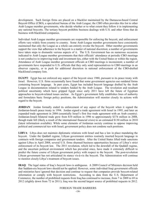 FOREIGN TRADE BARRIERS
-14-
development. Such foreign firms are placed on a blacklist maintained by the Damascus-based Central
Boycott Office (CBO), a specialized bureau of the Arab League; the CBO often provides this list to other
Arab League member governments, who decide whether or to what extent they follow it in implementing
any national boycotts. The tertiary boycott prohibits business dealings with U.S. and other firms that do
business with blacklisted companies.
Individual Arab League member governments are responsible for enforcing the boycott, and enforcement
efforts vary widely from country to country. Some Arab League member governments have consistently
maintained that only the League as a whole can entirely revoke the boycott. Other member governments
support the view that adherence to the boycott is a matter of national discretion; a number of governments
have taken steps to dismantle various aspects of it. The U.S. Government has on numerous occasions
indicated to Arab League member governments that their officials’ attendance at periodic CBO meetings
is not conducive to improving trade and investment ties, either with the United States or within the region.
Attendance of Arab League member government officials at CBO meetings is inconsistent; a number of
governments have responded to U.S. officials that they only send representatives to CBO meetings in an
observer capacity, or to push for additional discretion in national enforcement of the CBO-drafted
blacklisted company lists.
EGYPT: Egypt has not enforced any aspect of the boycott since 1980, pursuant to its peace treaty with
Israel. However, U.S. firms occasionally have found that some government agencies use outdated forms
containing boycott language. In past years, Egypt has included boycott language drafted by the Arab
League in documentation related to tenders funded by the Arab League. The revolution and resultant
political uncertainty which have gripped Egypt since early 2011 have left the future of Egyptian
approaches to boycott-related issues unclear. As Egypt’s government fully establishes lines of authority
and formulates basic foreign policy positions, the Administration will monitor closely its actions with
regard to the boycott.
JORDAN: Jordan formally ended its enforcement of any aspect of the boycott when it signed the
Jordanian-Israeli peace treaty in 1994. Jordan signed a trade agreement with Israel in 1995, and later an
expanded trade agreement in 2004 (essentially Israel’s first free trade agreement with an Arab country).
Jordanian-Israeli bilateral trade grew from $10 million in 1996 to approximately $374 million in 2008,
though trade fell (likely a result of the international financial crisis) to an estimated $130 million in 2010
(latest information available). While some elements of Jordanian society continue to oppose improving
political and commercial ties with Israel, government policy does not condone such positions.
LIBYA: Libya does not maintain diplomatic relations with Israel and has a law in place mandating the
boycott. Under the Qaddafi regime, Libyan government entities routinely inserted boycott language in
contracts with foreign companies and government tenders. After the United States lifted trade sanctions
against Libya in April 2004, several U.S. firms shunned business opportunities because of Libya’s strict
enforcement of its boycott law. The 2011 revolution, which led to the downfall of the Qaddafi regime,
and the uncertain political environment which has prevailed since, have made it extremely difficult to
predict the future course of Libyan government policy with respect to the boycott. The post-revolution
Libyan government has not articulated its stance vis-à-vis the boycott. The Administration will continue
to monitor closely Libya’s treatment of boycott issues.
IRAQ: The legal status of Iraq’s boycott laws is ambiguous. A 2009 Council of Ministers decision held
that Saddam-era boycott laws should not be applied. However, some individual Iraqi government officials
and ministries have ignored that decision and continue to request that companies provide boycott-related
information or comply with boycott restrictions. According to data from the U.S. Department of
Commerce, the number of prohibited requests from Iraq has continued to increase, from 7 in 2009 to 69 in
2012 (slightly down from 72 in 2011); Iraq was the second largest source of prohibited requests in 2012.
 
