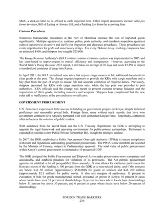 FOREIGN TRADE BARRIERS
-230-
Mark, a stick-on label to be affixed to each imported item. Other import documents include valid pro
forma invoices, Bill of Lading or Airway Bill, and a Packing List from the exporting firm.
Customs Procedures
Numerous bureaucratic procedures at the Port of Mombasa increase the cost of imported goods
significantly. Multiple agencies (i.e. customs, police, ports authority, and standards inspection agencies)
subject importers to excessive and inefficient inspection and clearance procedures. These procedures can
create opportunities for graft and unnecessary delays. For every 24-hour delay, trucking companies lose
an estimated $400, and shippers lose roughly $25,000.
The Kenya Revenue Authority’s (KRA) online customs clearance system was implemented in 2005 and
has contributed to improvements in overall efficiency and transparency. However, according to the
World Bank’s Doing Business 2013 report, it still takes an average of 26 days and costs $2,350 to import
a standardized container of cargo into Kenya.
In April 2011, the KRA introduced new rules that require cargo owners to file additional documents to
clear goods at the port. The change requires importers to provide the KRA with cargo manifests and a
bay plan from the port of origin to ensure full and accurate collection of required duties. Previously,
shippers presented the KRA with cargo manifests only, while the bay plan was provided to port
authorities. KRA officials said the change was meant to prevent customs revenue leakages and the
importation of illicit goods, including narcotics and weapons. Shippers have complained that the new
rules add to inefficiency at the port and raise overall costs.
GOVERNMENT PROCUREMENT
U.S. firms have experienced little success in bidding on government projects in Kenya, despite technical
proficiency and reasonably priced bids. Foreign firms, some without track records, that have won
government contracts have typically partnered with well-connected Kenyan firms. Reportedly, corruption
often influences the outcome of public tenders.
With assistance from the World Bank and the U.S. Treasury Department, the GOK is attempting to
upgrade the legal framework and operating environment for public-private partnerships. Parliament is
expected to consider a new Public-Private Partnership Bill, though the timing is unclear.
In 2007, the GOK established a Public Procurement Oversight Authority (PPOA) to ensure compliance
with rules and regulations surrounding government procurement. The PPOA’s nine members are selected
by the Minister of Finance, subject to Parliamentary approval. The total value of public procurement
within Kenya’s central government is estimated at 10 percent of GDP.
The GOK designed the Public Procurement and Disposal Act to make procurement more transparent and
accountable, and establish penalties for violations of its provisions. The Act permits procurement
agencies to establish a list of pre-qualified firms annually. It also allows for exclusive preferences for
Kenyan citizens if the funding is 100 percent from the GOK or a state-related entity, and if the amounts
are below Ksh 50 million (approximately $540,000) for goods or services and Ksh 200 million
(approximately $2.1 million) for public works. It also sets margins of preference: 15 percent in
evaluation of bids for goods manufactured, mined, extracted, or grown in Kenya; 10 percent in cases
where locals have over 51 percent of shareholdings; 8 percent in cases where locals have shareholdings
below 51 percent but above 30 percent; and 6 percent in cases where locals have below 20 percent of
shareholdings.
 
