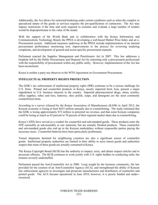 FOREIGN TRADE BARRIERS
-231-
Additionally, the Act allows for restricted tendering under certain conditions such as when the complex or
specialized nature of the goods or services requires the pre-qualification of contractors. The Act may
impose restrictions if the time and costs required to examine and evaluate a large number of tenders
would be disproportionate to the value of the tender.
With the support of the World Bank and in collaboration with the Kenya Information and
Communications Technology Board, the PPOA is developing a web-based Market Price Index and an e-
Procurement system. Additional measures underway at the PPOA include implementation of an internal
procurement performance monitoring tool, improvements to the process for reviewing tendering
complaints, and development of general and sector-specific procurement manuals.
Parliament enacted the Supplies Management and Practitioners Act in 2007. This law addresses a
loophole left by the Public Procurement and Disposal Act by entrusting only a procurement professional
with the responsibility of procurement within any public entity. However, implementation of the Act has
been inconsistent.
Kenya is neither a party nor observer to the WTO Agreement on Government Procurement.
INTELLECTUAL PROPERTY RIGHTS PROTECTION
The GOK’s lax enforcement of intellectual property rights (IPR) continues to be a serious challenge for
U.S. firms. Pirated and counterfeit products in Kenya, mostly imported from Asia, present a major
impediment to U.S. business interests in the country. Imported pharmaceutical drugs, shoes, textiles,
office supplies, tubes and tires, batteries, shoe polish, soaps, and detergents are the most commonly
counterfeited items.
According to a survey released by the Kenya Association of Manufacturers (KAM) in April 2012, the
Kenyan economy is losing at least $433 million annually due to counterfeiting. The study estimated that
the GOK is losing approximately $72 million in potential tax revenue, and that some Kenyan companies
could be losing as much as 65 percent to 70 percent of their regional market share due to counterfeiting.
Kenya’s EPZs have served as a conduit for counterfeit and sub-standard goods. These products enter the
EPZ ostensibly as sub-assembly or raw materials, but are actually finished products. These counterfeit
and sub-standard goods also end up in the Kenyan marketplace without responsible parties paying the
necessary taxes. Counterfeit batteries have been particularly problematic.
Transit shipments destined for neighboring countries are also a significant source of counterfeit
goods. Intellectual property authorities are limited in their ability to seize transit goods and authorities
suspect that some of these goods are actually consumed in Kenya.
The Kenya Copyright Board (KCB) has the authority to inspect, seize, and detain suspect articles and to
prosecute offenses. The KCB continues to work jointly with U.S. rights holders in conducting raids, but
remains severely understaffed.
Parliament passed the Anti-Counterfeit Act in 2008. Long sought by the business community, the law
provided for the creation of an Anti-Counterfeit Agency (ACA), and strengthened the ability of Kenyan
law enforcement agencies to investigate and prosecute manufacturers and distributors of counterfeit and
pirated goods. The ACA became operational in June 2010; however, it is poorly funded and under--
resourced.
 