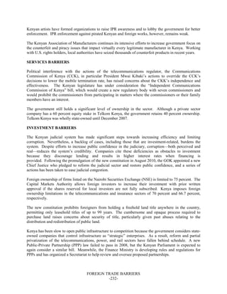 FOREIGN TRADE BARRIERS
-232-
Kenyan artists have formed organizations to raise IPR awareness and to lobby the government for better
enforcement. IPR enforcement against pirated Kenyan and foreign works, however, remains weak.
The Kenyan Association of Manufacturers continues its intensive efforts to increase government focus on
the counterfeit and piracy issues that impact virtually every legitimate manufacturer in Kenya. Working
with U.S. rights holders, local authorities have seized thousands of counterfeit products in recent years.
SERVICES BARRIERS
Political interference with the actions of the telecommunications regulator, the Communications
Commission of Kenya (CCK), in particular President Mwai Kibaki’s actions to override the CCK’s
decisions to lower the mobile termination rate, has raised concerns about the CKK’s independence and
effectiveness. The Kenyan legislature has under consideration the “Independent Communications
Commission of Kenya” bill, which would create a new regulatory body with seven commissioners and
would prohibit the commissioners from participating in matters where the commissioners or their family
members have an interest.
The government still holds a significant level of ownership in the sector. Although a private sector
company has a 60 percent equity stake in Telkom Kenya, the government retains 40 percent ownership.
Telkom Kenya was wholly state-owned until December 2007.
INVESTMENT BARRIERS
The Kenyan judicial system has made significant steps towards increasing efficiency and limiting
corruption. Nevertheless, a backlog of cases, including those that are investment-related, burdens the
system. Despite efforts to increase public confidence in the judiciary, corruption—both perceived and
real—reduces the system’s credibility. Companies cite these deficiencies as obstacles to investment
because they discourage lending and results in higher interest rates when financing is
provided. Following the promulgation of the new constitution in August 2010, the GOK appointed a new
Chief Justice who pledged to reform the judicial sector and restore public confidence, and a series of
actions has been taken to ease judicial congestion.
Foreign ownership of firms listed on the Nairobi Securities Exchange (NSE) is limited to 75 percent. The
Capital Markets Authority allows foreign investors to increase their investment with prior written
approval if the shares reserved for local investors are not fully subscribed. Kenya imposes foreign
ownership limitations in the telecommunications and insurance sectors of 70 percent and 66.7 percent,
respectively.
The new constitution prohibits foreigners from holding a freehold land title anywhere in the country,
permitting only leasehold titles of up to 99 years. The cumbersome and opaque process required to
purchase land raises concerns about security of title, particularly given past abuses relating to the
distribution and redistribution of public land.
Kenya has been slow to open public infrastructure to competition because the government considers state-
owned companies that control infrastructure as “strategic” enterprises. As a result, reform and partial
privatization of the telecommunications, power, and rail sectors have fallen behind schedule. A new
Public-Private Partnership (PPP) law failed to pass in 2008, but the Kenyan Parliament is expected to
again consider a similar bill. Meanwhile, the Finance Ministry is developing rules and regulations for
PPPs and has organized a Secretariat to help review and oversee proposed partnerships.
 