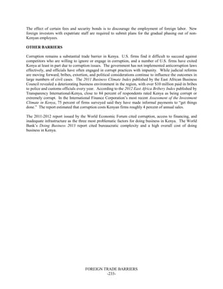 FOREIGN TRADE BARRIERS
-233-
The effect of certain fees and security bonds is to discourage the employment of foreign labor. New
foreign investors with expatriate staff are required to submit plans for the gradual phasing out of non-
Kenyan employees.
OTHER BARRIERS
Corruption remains a substantial trade barrier in Kenya. U.S. firms find it difficult to succeed against
competitors who are willing to ignore or engage in corruption, and a number of U.S. firms have exited
Kenya at least in part due to corruption issues. The government has not implemented anticorruption laws
effectively, and officials have often engaged in corrupt practices with impunity. While judicial reforms
are moving forward, bribes, extortion, and political considerations continue to influence the outcomes in
large numbers of civil cases. The 2011 Business Climate Index published by the East African Business
Council revealed a deteriorating business environment in the region, with over $10 million paid in bribes
to police and customs officials every year. According to the 2012 East Africa Bribery Index published by
Transparency International-Kenya, close to 84 percent of respondents rated Kenya as being corrupt or
extremely corrupt. In the International Finance Corporation’s most recent Assessment of the Investment
Climate in Kenya, 75 percent of firms surveyed said they have made informal payments to “get things
done.” The report estimated that corruption costs Kenyan firms roughly 4 percent of annual sales.
The 2011-2012 report issued by the World Economic Forum cited corruption, access to financing, and
inadequate infrastructure as the three most problematic factors for doing business in Kenya. The World
Bank’s Doing Business 2013 report cited bureaucratic complexity and a high overall cost of doing
business in Kenya.
 