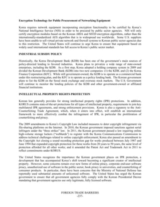 FOREIGN TRADE BARRIERS
-237-
Encryption Technology for Public Procurement of Networking Equipment
Korea requires network equipment incorporating encryption functionality to be certified by Korea’s
National Intelligence Service (NIS) in order to be procured by public sector agencies. NIS will only
certify encryption modules based on the Korean ARIA and SEED encryption algorithms, rather than the
internationally-standardized AES algorithm that is in widespread use worldwide. Some U.S. suppliers
have been unable to sell virtual private network and firewall systems to Korean public sector agencies due
to this restriction. The United States will continue to urge Korea to ensure that equipment based on
widely used international standards has full access to Korea’s public sector market.
INDUSTRIAL SUBSIDY POLICY
Historically, the Korea Development Bank (KDB) has been one of the government’s main sources of
policy-directed lending to favored industries. Korea plans to privatize a wide range of state-owned
enterprises, including the KDB. As a first step, Korea adopted a holding company system in 2009 and
divided the Korean Development Bank (KDB) into two new companies: (1) the KDB, and (2) the Korea
Finance Corporation (KFC). While still government-owned, the KDB is to operate as a commercial bank
under this restructuring plan, and the KFC is to operate as a policy lending bank. The Korean government
plans to list the KDB on the Seoul stock exchange and overseas stock markets. The U.S. Government
will continue to monitor the lending policies of the KDB and other government-owned or affiliated
financial institutions.
INTELLECTUAL PROPERTY RIGHTS PROTECTION
Korean law generally provides for strong intellectual property rights (IPR) protections. In addition,
KORUS contains state-of-the-art protections for all types of intellectual property, requirements to join key
multilateral IPR agreements, and strong enforcement provisions. Korea is also a signatory to the Anti-
Counterfeiting Trade Agreement, which, when it enters into effect, will establish an international
framework to more effectively combat the infringement of IPR, in particular the proliferation of
counterfeiting and piracy.
The 2009 amendments to Korea’s Copyright Law included measures to deter copyright infringement via
file-sharing platforms on the Internet. In 2010, the Korean government imposed sanctions against serial
infringers under the “three strikes” law. In 2011, the Korean government passed a law requiring online
high-volume storage lockers (“webhards”) to register with the Korea Communications Commission to
address technical challenges related to online copyright enforcement; Korea also passed an amendment to
the Copyright Act closing a sound recording protection gap for works produced between July 1987 and
June 1994 that expanded copyright protection for these works from 20 years to 50 years, the same level of
protection afforded for all other works; and it amended the Patent Act and Trademark Act in 2011 to
reflect commitments under KORUS.
The United States recognizes the importance the Korean government places on IPR protection, a
development that has accompanied Korea’s shift toward becoming a significant creator of intellectual
property. However, some concerns remain over new forms of online piracy, corporate end-user software
piracy, unauthorized use of software in the public sector, book piracy in universities, and counterfeiting of
consumer products. In particular, there have been concerns that the Ministry of National Defense has
reportedly used substantial amounts of unlicensed software. The United States has urged the Korean
government to ensure that all government agencies fully comply with the Korean Presidential Decree
mandating that government agencies use only legitimate, fully licensed software.
 