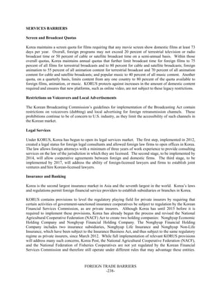 FOREIGN TRADE BARRIERS
-238-
SERVICES BARRIERS
Screen and Broadcast Quotas
Korea maintains a screen quota for films requiring that any movie screen show domestic films at least 73
days per year. Overall, foreign programs may not exceed 20 percent of terrestrial television or radio
broadcast time or 50 percent of cable or satellite broadcast time on a semi-annual basis. Within those
overall quotas, Korea maintains annual quotas that further limit broadcast time for foreign films to 75
percent of all films for terrestrial broadcasts and to 80 percent for cable and satellite broadcasts; foreign
animation to 55 percent of all animation content for terrestrial broadcast and 70 percent of all animation
content for cable and satellite broadcasts; and popular music to 40 percent of all music content. Another
quota, on a quarterly basis, limits content from any one country to 80 percent of the quota available to
foreign films, animation, or music. KORUS protects against increases in the amount of domestic content
required and ensures that new platforms, such as online video, are not subject to these legacy restrictions.
Restrictions on Voiceovers and Local Advertisements
The Korean Broadcasting Commission’s guidelines for implementation of the Broadcasting Act contain
restrictions on voiceovers (dubbing) and local advertising for foreign retransmission channels. These
prohibitions continue to be of concern to U.S. industry, as they limit the accessibility of such channels in
the Korean market.
Legal Services
Under KORUS, Korea has begun to open its legal services market. The first step, implemented in 2012,
created a legal status for foreign legal consultants and allowed foreign law firms to open offices in Korea.
The law allows foreign attorneys with a minimum of three years of work experience to provide consulting
services on the law of the jurisdiction in which they are licensed. The second stage, to be implemented by
2014, will allow cooperative agreements between foreign and domestic firms. The third stage, to be
implemented by 2017, will address the ability of foreign-licensed lawyers and firms to establish joint
ventures and hire Korean-licensed lawyers.
Insurance and Banking
Korea is the second largest insurance market in Asia and the seventh largest in the world. Korea’s laws
and regulations permit foreign financial service providers to establish subsidiaries or branches in Korea.
KORUS contains provisions to level the regulatory playing field for private insurers by requiring that
certain activities of government-sanctioned insurance cooperatives be subject to regulation by the Korean
Financial Services Commission, as are private insurers. Although Korea has until 2015 before it is
required to implement these provisions, Korea has already begun the process and revised the National
Agricultural Cooperative Federation (NACF) Act to create two holding companies: Nonghyup Economic
Holding Company and Nonghyup Financial Holding Company. The Nonghyup Financial Holding
Company includes two insurance subsidiaries, Nonghyup Life Insurance and Nonghyup Non-Life
Insurance, which have been subject to the Insurance Business Act, and thus subject to the same regulatory
regime as private insurers, since March 2012. While full implementation of relevant KORUS provisions
will address many such concerns, Korea Post, the National Agricultural Cooperative Federation (NACF),
and the National Federation of Fisheries Cooperatives are not yet regulated by the Korean Financial
Services Commission and therefore still operate under different rules that may advantage these entities.
 