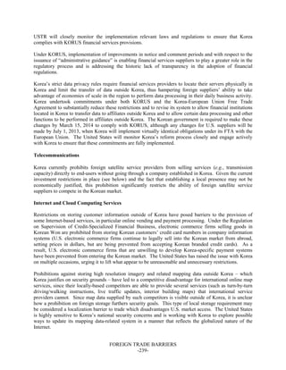 FOREIGN TRADE BARRIERS
-239-
USTR will closely monitor the implementation relevant laws and regulations to ensure that Korea
complies with KORUS financial services provisions.
Under KORUS, implementation of improvements in notice and comment periods and with respect to the
issuance of “administrative guidance” is enabling financial services suppliers to play a greater role in the
regulatory process and is addressing the historic lack of transparency in the adoption of financial
regulations.
Korea’s strict data privacy rules require financial services providers to locate their servers physically in
Korea and limit the transfer of data outside Korea, thus hampering foreign suppliers’ ability to take
advantage of economies of scale in the region to perform data processing in their daily business activity.
Korea undertook commitments under both KORUS and the Korea-European Union Free Trade
Agreement to substantially reduce these restrictions and to revise its system to allow financial institutions
located in Korea to transfer data to affiliates outside Korea and to allow certain data processing and other
functions to be performed in affiliates outside Korea. The Korean government is required to make these
changes by March 15, 2014 to comply with KORUS, although any changes for U.S. suppliers will be
made by July 1, 2013, when Korea will implement virtually identical obligations under its FTA with the
European Union. The United States will monitor Korea’s reform process closely and engage actively
with Korea to ensure that these commitments are fully implemented.
Telecommunications
Korea currently prohibits foreign satellite service providers from selling services (e.g., transmission
capacity) directly to end-users without going through a company established in Korea. Given the current
investment restrictions in place (see below) and the fact that establishing a local presence may not be
economically justified, this prohibition significantly restricts the ability of foreign satellite service
suppliers to compete in the Korean market.
Internet and Cloud Computing Services
Restrictions on storing customer information outside of Korea have posed barriers to the provision of
some Internet-based services, in particular online vending and payment processing. Under the Regulation
on Supervision of Credit-Specialized Financial Business, electronic commerce firms selling goods in
Korean Won are prohibited from storing Korean customers’ credit card numbers in company information
systems (U.S. electronic commerce firms continue to legally sell into the Korean market from abroad,
setting prices in dollars, but are being prevented from accepting Korean branded credit cards). As a
result, U.S. electronic commerce firms that are unwilling to develop Korea-specific payment systems
have been prevented from entering the Korean market. The United States has raised the issue with Korea
on multiple occasions, urging it to lift what appear to be unreasonable and unnecessary restrictions.
Prohibitions against storing high resolution imagery and related mapping data outside Korea – which
Korea justifies on security grounds – have led to a competitive disadvantage for international online map
services, since their locally-based competitors are able to provide several services (such as turn-by-turn
driving/walking instructions, live traffic updates, interior building maps) that international service
providers cannot. Since map data supplied by such competitors is visible outside of Korea, it is unclear
how a prohibition on foreign storage furthers security goals. This type of local storage requirement may
be considered a localization barrier to trade which disadvantages U.S. market access. The United States
is highly sensitive to Korea’s national security concerns and is working with Korea to explore possible
ways to update its mapping data-related system in a manner that reflects the globalized nature of the
Internet.
 