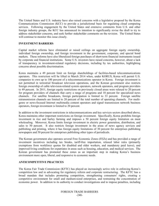 FOREIGN TRADE BARRIERS
-240-
The United States and U.S. industry have also raised concerns with a legislative proposal by the Korea
Communications Commission (KCC) to provide a jurisdictional basis for regulating cloud computing
services. Following engagement by the United States and extensive comments from U.S. and other
foreign industry groups, the KCC has announced its intention to significantly revise the draft to try to
address stakeholder concerns, and seek further stakeholder comments on the revision. The United States
will continue to monitor this issue closely.
INVESTMENT BARRIERS
Capital market reforms have eliminated or raised ceilings on aggregate foreign equity ownership,
individual foreign ownership, and foreign investment in the government, corporate, and special bond
markets. These reforms have also liberalized foreign purchases of short-term financial instruments issued
by corporate and financial institutions. Some U.S. investors have raised concerns, however, about a lack
of transparency in investment-related regulatory decisions, including by tax authorities, highlighting
concerns about possible discrimination.
Korea maintains a 49 percent limit on foreign shareholdings of facilities-based telecommunications
operators. This restriction will be lifted in March 2014 when, under KORUS, Korea will permit U.S.
companies to own up to 100 percent of a telecommunications operator in Korea. Foreign investment is
not permitted in terrestrial broadcast television operations, and the Korean government also restricts
foreign ownership of cable television-related system operators, network operators, and program providers
to 49 percent. In 2011, foreign equity restrictions on previously closed areas were relaxed to 20 percent
for program providers of channels that carry a range of programs and 10 percent for specialized news
channels. For satellite broadcasts, foreign participation is limited to 33 percent. Foreign satellite
retransmission channels are limited to 20 percent of the total number of operating channels. For multi-
genre or news-focused Internet multimedia content operators and signal transmission network business
operators, foreign investment is limited to 20 percent.
In addition to the investment restrictions in telecommunications and key services sectors described above,
Korea maintains other important restrictions on foreign investment. Specifically, Korea prohibits foreign
investment in rice and barley farming and imposes a 50 percent foreign equity limitation on meat
wholesaling. Moreover, Korea limits foreign investment in electric power generation, distribution, and
sales to 50 percent. It also restricts foreign investment in the areas of news agency services and
publishing and printing, where it has foreign equity limitations of 30 percent for enterprises publishing
newspapers and 50 percent for enterprises publishing other types of periodicals.
The Korean government also operates several Free Economic Zones (FEZs) and has provided a range of
investment incentives including tax breaks, tariff-free importation, relaxed labor rules (primarily
exemptions from workforce quotas for disabled and older workers, and mandatory paid leave), and
improved living conditions for expatriates in areas such as housing, education, and medical services. The
Korean government has promoted these zones as an important step in making Korea’s business
environment more open, liberal, and responsive to economic needs.
ANTICOMPETITIVE PRACTICES
The Korea Fair Trade Commission (KFTC) has played an increasingly active role in enforcing Korea’s
competition law and in advocating for regulatory reform and corporate restructuring. The KFTC has a
broad mandate that includes promoting competition, strengthening consumers' rights, creating a
competitive environment for small and medium-sized enterprises, and restraining the concentration of
economic power. In addition to its authority to conduct investigations and to impose penalties, including
 