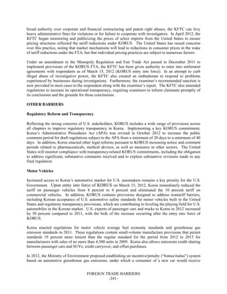 FOREIGN TRADE BARRIERS
-241-
broad authority over corporate and financial restructuring and patent right abuses, the KFTC can levy
heavy administrative fines for violations or for failure to cooperate with investigators. In April 2012, the
KFTC began monitoring and publicizing the prices of select imports from the United States to ensure
pricing structures reflected the tariff reductions under KORUS. The United States has raised concerns
over this practice, noting that market mechanisms will lead to reductions in consumer prices in the wake
of tariff reductions under the FTA, but that individual pricing practices are subject to numerous factors.
Under an amendment to the Monopoly Regulation and Fair Trade Act passed in December 2011 to
implement provisions of the KORUS FTA, the KFTC has been given authority to enter into settlement
agreements with respondents as of March 15, 2012 (KORUS entry into force). In an attempt to curb
illegal abuse of investigative power, the KFTC also created an ombudsman to respond to problems
experienced by businesses during investigations. Furthermore, the examiner’s recommended sanction is
now provided in most cases to the respondent along with the examiner’s report. The KFTC also amended
regulations to increase its operational transparency, requiring examiners to inform claimants promptly of
its conclusions and the grounds for those conclusions.
OTHER BARRIERS
Regulatory Reform and Transparency
Reflecting the strong concerns of U.S. stakeholders, KORUS includes a wide range of provisions across
all chapters to improve regulatory transparency in Korea. Implementing a key KORUS commitment,
Korea’s Administrative Procedures Act (APA) was revised in October 2012 to increase the public
comment period for draft regulations subject to the APA from a minimum of 20 days to a minimum of 40
days. In addition, Korea enacted other legal reforms pursuant to KORUS increasing notice and comment
periods related to pharmaceuticals, medical devices, as well as measures in other sectors. The United
States will monitor compliance with transparency-related KORUS commitments, including the obligation
to address significant, substantive comments received and to explain substantive revisions made in any
final regulation.
Motor Vehicles
Increased access to Korea’s automotive market for U.S. automakers remains a key priority for the U.S.
Government. Upon entry into force of KORUS on March 15, 2012, Korea immediately reduced the
tariff on passenger vehicles from 8 percent to 4 percent and eliminated the 10 percent tariff on
commercial vehicles. In addition, KORUS contains provisions designed to address nontariff barriers,
including Korean acceptance of U.S. automotive safety standards for motor vehicles built in the United
States and regulatory transparency provisions, which are contributing to leveling the playing field for U.S.
automobiles in the Korean market. U.S. exports of passenger cars and trucks to Korea in 2012 increased
by 50 percent compared to 2011, with the bulk of the increase occurring after the entry into force of
KORUS.
Korea enacted regulations for motor vehicle average fuel economy standards and greenhouse gas
emission standards in 2011. These regulations contain small-volume manufacture provisions that permit
standards 19 percent more lenient than the regular standard for the period from 2012 to 2015 for
manufacturers with sales of no more than 4,500 units in 2009. Korea also allows emissions credit sharing
between passenger cars and SUVs, credit carryover, and offset purchases.
In 2012, the Ministry of Environment proposed establishing an incentive/penalty (“bonus/malus”) system
based on automotive greenhouse gas emissions, under which a consumer of a new car would receive
 