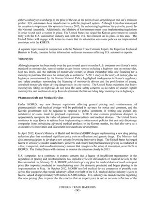 FOREIGN TRADE BARRIERS
-242-
either a subsidy or a surcharge to the price of the car, at the point of sale, depending on that car’s emission
profile. U.S. automakers have raised concerns with the proposed system. Although Korea has announced
its intention to implement this system in January 2015, the authorizing legislation has yet to be passed by
the National Assembly. Additionally, the Ministry of Environment must issue implementing regulations
in order to put such a system in place. The United States has urged the Korean government to consult
fully with the U.S. automobile industry and with the U.S. Government on its plans in this area. The
United States will engage with Korea to ensure that its automotive emissions policies are implemented
consistent with the KORUS.
A separate report issued in conjunction with the National Trade Estimate Report, the Report on Technical
Barriers to Trade, contains further information on Korean measures affecting U.S. automotive exports.
Motorcycles
Although progress has been made over the past several years to resolve U.S. concerns over Korea’s noise
standard on motorcycles, several market access issues remain including a highway ban on motorcycles,
high tax levels, and the inability of motorcycle owners to obtain ownership titles and financing for a
motorcycle purchase that uses the motorcycle as collateral. A 2011 study on the safety of motorcycles on
highways commissioned by the Korean National Police highlighted inadequacies in Korea’s regulatory
and safety practices surrounding the licensing of motorcycle drivers and the proliferation of young,
untrained motorcycle riders driving dangerously on city streets. The United States maintains that heavy
motorcycles riding on highways do not pose the same safety concerns as do riders of smaller, lighter
motorcycles, and continues to urge Korea to eliminate the ban on riding large motorcycles on highways.
Pharmaceuticals and Medical Devices
Under KORUS, any new Korean regulations affecting general pricing and reimbursement of
pharmaceuticals and medical devices will be published in advance for notice and comment, and the
Korean government will be required to respond to public comments in writing and explain any
substantive revisions made to proposed regulations. KORUS also contains provisions designed to
appropriately recognize the value of patented pharmaceuticals and medical devices. The United States
continues to urge Korea to refrain from implementing reimbursement policies that not only discourage
companies from introducing advanced medical products to the Korean market, but that also serve as a
disincentive to innovation and investment in research and development.
In April 2012, Korea’s Ministry of Health and Welfare (MOHW) began implementing a new drug pricing
reduction plan that mandated significant price cuts on off-patent and generic drugs. The Ministry had
also announced plans to develop a new system for pricing innovative drugs. The United States has urged
Korea to seriously consider stakeholders’ concerns and ensure that pharmaceutical pricing is conducted in
a fair, transparent, and non-discriminatory manner that recognizes the value of innovation, as set forth in
KORUS. The United States will continue to monitor the situation closely in 2013.
U.S. companies have continued to express concern that a legacy of insufficient transparency in the
regulation of pricing and reimbursements has impeded efficient introduction of medical devices to the
Korean market. In February 2011, MOHW published a pricing plan for medical devices based on import
price (for imported products) or manufacturing cost (for domestic products) and began phasing in its
implementation in May. In October 2012, MOHW notified medical device companies of possible cuts
across five categories that would adversely affect over half of the U.S. medical device industry’s sales in
Korea, valued at approximately $90 million to $100 million. U.S. industry has raised concerns regarding
this new pricing plan, in particular the concern that an import price is not an accurate reflection of the
 