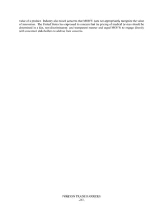 FOREIGN TRADE BARRIERS
-243-
value of a product. Industry also raised concerns that MOHW does not appropriately recognize the value
of innovation. The United States has expressed its concern that the pricing of medical devices should be
determined in a fair, non-discriminatory, and transparent manner and urged MOHW to engage directly
with concerned stakeholders to address their concerns.
 
