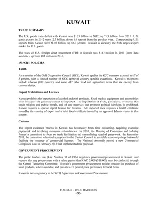 FOREIGN TRADE BARRIERS
-245-
KUWAIT
TRADE SUMMARY
The U.S. goods trade deficit with Kuwait was $10.3 billion in 2012, up $5.3 billion from 2011. U.S.
goods exports in 2012 were $2.7 billion, down 1.6 percent from the previous year. Corresponding U.S.
imports from Kuwait were $13.0 billion, up 66.7 percent. Kuwait is currently the 54th largest export
market for U.S. goods.
The stock of U.S. foreign direct investment (FDI) in Kuwait was $117 million in 2011 (latest data
available), up from $83 million in 2010.
IMPORT POLICIES
Tariffs
As a member of the Gulf Cooperation Council (GCC), Kuwait applies the GCC common external tariff of
5 percent, with a limited number of GCC-approved country-specific exceptions. Kuwait’s exceptions
include tobacco (100 percent), and some 417 other food and agriculture items that are exempt from
customs duties.
Import Prohibitions and Licenses
Kuwait prohibits the importation of alcohol and pork products. Used medical equipment and automobiles
over five years old generally cannot be imported. The importation of books, periodicals, or movies that
insult religion and public morals, and of any materials that promote political ideology, is prohibited.
Kuwait requires a special import license for firearms. All imported meat requires a health certificate
issued by the country of export and a halal food certificate issued by an approved Islamic center in that
country.
Customs
The import clearance process in Kuwait has historically been time consuming, requiring extensive
paperwork and involving numerous redundancies. In 2010, the Ministry of Commerce and Industry
formed a committee to focus on trade facilitation and streamlining required paperwork. In September
2011, the committee submitted a proposal to the Cabinet Council to establish a one-stop shop that would
facilitate the issuance of commercial licenses. The National Assembly passed a new Commercial
Companies Law in February 2013 that implemented this proposal.
GOVERNMENT PROCUREMENT
The public tenders law (Law Number 37 of 1964) regulates government procurement in Kuwait, and
requires that any procurement with a value greater than KWD 5,000 ($18,000) must be conducted through
the Central Tendering Committee. Kuwait’s government procurement policies require the purchase of
local products, where available, and provide a 10 percent price preference for local firms.
Kuwait is not a signatory to the WTO Agreement on Government Procurement.
 