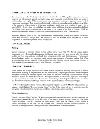 FOREIGN TRADE BARRIERS
-246-
INTELLECTUAL PROPERTY RIGHTS PROTECTION
Kuwait remained on the Watch List in the 2012 Special 301 Report. Although Kuwait continues to make
progress on enforcement against copyright piracy and trademark counterfeiting, there are areas of
intellectual property rights (IPR) protection and enforcement that continue to represent barriers to U.S.
exports and investment. Key issues include the lack of deterrent criminal penalties and excessive delays
in the enactment of key pieces of IPR-related legislation, which have been pending for years. As of
March 2013, a draft revised copyright law was under review within the legal committee of the Cabinet.
The United States provided comments on the most recent version of the law in February 2013 and
continues to encourage Kuwait to implement legislation consistent with its WTO obligations.
As the six Member States of the GCC explore further harmonization of their IPR regimes, the United
States will continue to engage with GCC institutions and the Member States and provide technical
cooperation on intellectual property policy and practice.
SERVICES BARRIERS
Banking
Kuwait continues to limit investment in the banking sector under the 2001 Direct Foreign Capital
Investment Law. Foreign banks operating in Kuwait may open only one branch, offer investment
banking services only, and are prohibited from competing in the retail banking sector. Furthermore,
foreign banks are subject to a maximum credit concentration equivalent of less than half the limit of the
largest local bank and are expressly prohibited from directing clients to borrow from external branches of
their bank or taking any other measures to facilitate such borrowing.
INVESTMENT BARRIERS
Major barriers to foreign investment in Kuwait include: regulations limiting participation of foreign
entities from investing in the petroleum and real estate sectors, long delays associated with starting new
enterprises, difficulty in finding a required local agent, and obstacles created by a business culture heavily
influenced by clan and family relationships. Foreign investment is not allowed in projects involving oil
and gas exploration and production. Kuwait does permit foreign firms to participate in some midstream
and downstream activities, but foreign investors in this sector have faced numerous challenges.
The Kuwait Foreign Investment Bureau, which currently operates under the Ministry of Commerce and
Industry, established the “Investor Service Center” in July 2012, which will act as a one-stop shop for
foreign investors to operate in Kuwait and coordinate with other government entities.
Offset Requirements
Kuwait’s National Offset Company (NOC) administers requirements that foreign companies awarded any
procurement tenders in Kuwait invest 35 percent of the contract amount in projects that add value to the
Kuwaiti economy. The NOC requires that these projects create jobs for Kuwaitis, train Kuwaitis or
transfer technology, but the NOC has not provided clear, consistent guidance on how companies can
fulfill the offset requirements, creating obstacles to implementation for some companies.
 