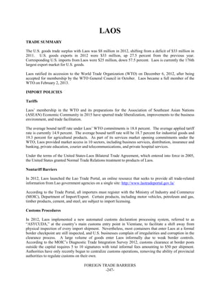 FOREIGN TRADE BARRIERS
-247-
LAOS
TRADE SUMMARY
The U.S. goods trade surplus with Laos was $8 million in 2012, shifting from a deficit of $33 million in
2011. U.S. goods exports in 2012 were $33 million, up 27.5 percent from the previous year.
Corresponding U.S. imports from Laos were $25 million, down 57.5 percent. Laos is currently the 176th
largest export market for U.S. goods.
Laos ratified its accession to the World Trade Organization (WTO) on December 6, 2012, after being
accepted for membership by the WTO General Council in October. Laos became a full member of the
WTO on February 2, 2013.
IMPORT POLICIES
Tariffs
Laos’ membership in the WTO and its preparations for the Association of Southeast Asian Nations
(ASEAN) Economic Community in 2015 have spurred trade liberalization, improvements to the business
environment, and trade facilitation.
The average bound tariff rate under Laos’ WTO commitments is 18.8 percent. The average applied tariff
rate is currently 14.9 percent. The average bound tariff rate will be 18.7 percent for industrial goods and
19.3 percent for agricultural products. As part of its services market opening commitments under the
WTO, Laos provided market access in 10 sectors, including business services, distribution, insurance and
banking, private education, courier and telecommunications, and private hospital services.
Under the terms of the United States-Laos Bilateral Trade Agreement, which entered into force in 2005,
the United States granted Normal Trade Relations treatment to products of Laos.
Nontariff Barriers
In 2012, Laos launched the Lao Trade Portal, an online resource that seeks to provide all trade-related
information from Lao government agencies on a single site: http://www.laotradeportal.gov.la/
According to the Trade Portal, all importers must register with the Ministry of Industry and Commerce
(MOIC), Department of Import/Export. Certain products, including motor vehicles, petroleum and gas,
timber products, cement, and steel, are subject to import licensing.
Customs Procedures
In 2012, Laos implemented a new automated customs declaration processing system, referred to as
“ASYCUDA,” at the country’s main customs entry point in Vientiane, to facilitate a shift away from
physical inspection of every import shipment. Nevertheless, most containers that enter Laos at a formal
border checkpoint are still inspected, and U.S. businesses complain of irregularities and corruption in the
clearance process. A large volume of goods enter Laos informally due to weak border controls.
According to the MOIC’s Diagnostic Trade Integration Survey 2012, customs clearance at border posts
outside the capital requires 5 to 10 signatures with total informal fees amounting to $50 per shipment.
Authorities have only recently begun to centralize customs operations, removing the ability of provincial
authorities to regulate customs on their own.
 