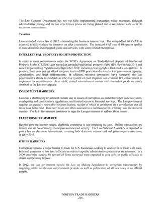FOREIGN TRADE BARRIERS
-248-
The Lao Customs Department has not yet fully implemented transaction value processes, although
administrative pricing and the use of reference prices are being phased out in accordance with its WTO
accession commitments.
Taxation
Laos amended its tax law in 2012, eliminating the business turnover tax. The value-added tax (VAT) is
expected to fully replace the turnover tax after a transition. The standard VAT rate of 10 percent applies
to most domestic and imported goods and services, with some limited exemptions.
INTELLECTUAL PROPERTY RIGHTS PROTECTION
In order to meet commitments under the WTO’s Agreement on Trade-Related Aspects of Intellectual
Property Rights (TRIPS), Laos passed an amended intellectual property rights (IPR) law in late 2011 and
issued implementing regulations in September 2012, including on copyrights, trademarks, and patents. In
practice, Laos does not yet afford adequate levels of IPR protection due to a lack of government capacity,
coordination, and legal infrastructure. In addition, resource constraints have hampered the Lao
government’s ability to establish an effective system of civil litigation and criminal IPR enforcement to
implement its commitments. As a result, pirated entertainment content and counterfeit goods are easily
obtained in the Lao marketplace.
INVESTMENT BARRIERS
Laos has a challenging investment climate due to issues of corruption, an underdeveloped judicial system,
overlapping and contradictory regulations, and limited access to financial services. The Lao government
requires an annually renewable business license, receipt of which is contingent on a certification that all
taxes have been paid. However, taxes are often assessed in a nontransparent, arbitrary, and inconsistent
manner. The U.S. Government continues to urge the Lao government to address these issues.
ELECTRONIC COMMERCE
Despite growing Internet usage, electronic commerce is just emerging in Laos. Online transactions are
limited and do not normally encompass commercial activity. The Lao National Assembly is expected to
pass a law on electronic transactions, covering both electronic commercial and government transactions,
in early 2013.
OTHER BARRIERS
Corruption remains a major barrier to trade for U.S. businesses seeking to operate in or trade with Laos.
Informal payments to low level officials in order to expedite administrative procedures are common. In a
2009 enterprise survey, 88 percent of firms surveyed were expected to give gifts to public officials to
obtain an operating license.
In 2012, the Lao government passed the Law on Making Legislation to strengthen transparency by
requiring public notification and comment periods, as well as publication of all new laws in an official
gazette.
 