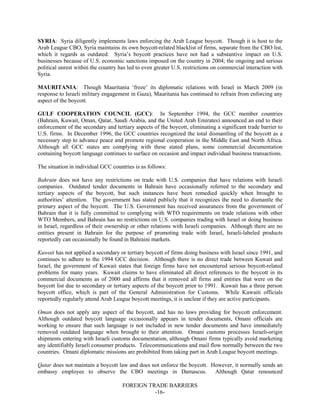 FOREIGN TRADE BARRIERS
-16-
SYRIA: Syria diligently implements laws enforcing the Arab League boycott. Though it is host to the
Arab League CBO, Syria maintains its own boycott-related blacklist of firms, separate from the CBO list,
which it regards as outdated. Syria’s boycott practices have not had a substantive impact on U.S.
businesses because of U.S. economic sanctions imposed on the country in 2004; the ongoing and serious
political unrest within the country has led to even greater U.S. restrictions on commercial interaction with
Syria.
MAURITANIA: Though Mauritania ‘froze’ its diplomatic relations with Israel in March 2009 (in
response to Israeli military engagement in Gaza), Mauritania has continued to refrain from enforcing any
aspect of the boycott.
GULF COOPERATION COUNCIL (GCC): In September 1994, the GCC member countries
(Bahrain, Kuwait, Oman, Qatar, Saudi Arabia, and the United Arab Emirates) announced an end to their
enforcement of the secondary and tertiary aspects of the boycott, eliminating a significant trade barrier to
U.S. firms. In December 1996, the GCC countries recognized the total dismantling of the boycott as a
necessary step to advance peace and promote regional cooperation in the Middle East and North Africa.
Although all GCC states are complying with these stated plans, some commercial documentation
containing boycott language continues to surface on occasion and impact individual business transactions.
The situation in individual GCC countries is as follows:
Bahrain does not have any restrictions on trade with U.S. companies that have relations with Israeli
companies. Outdated tender documents in Bahrain have occasionally referred to the secondary and
tertiary aspects of the boycott, but such instances have been remedied quickly when brought to
authorities’ attention. The government has stated publicly that it recognizes the need to dismantle the
primary aspect of the boycott. The U.S. Government has received assurances from the government of
Bahrain that it is fully committed to complying with WTO requirements on trade relations with other
WTO Members, and Bahrain has no restrictions on U.S. companies trading with Israel or doing business
in Israel, regardless of their ownership or other relations with Israeli companies. Although there are no
entities present in Bahrain for the purpose of promoting trade with Israel, Israeli-labeled products
reportedly can occasionally be found in Bahraini markets.
Kuwait has not applied a secondary or tertiary boycott of firms doing business with Israel since 1991, and
continues to adhere to the 1994 GCC decision. Although there is no direct trade between Kuwait and
Israel, the government of Kuwait states that foreign firms have not encountered serious boycott-related
problems for many years. Kuwait claims to have eliminated all direct references to the boycott in its
commercial documents as of 2000 and affirms that it removed all firms and entities that were on the
boycott list due to secondary or tertiary aspects of the boycott prior to 1991. Kuwait has a three person
boycott office, which is part of the General Administration for Customs. While Kuwaiti officials
reportedly regularly attend Arab League boycott meetings, it is unclear if they are active participants.
Oman does not apply any aspect of the boycott, and has no laws providing for boycott enforcement.
Although outdated boycott language occasionally appears in tender documents, Omani officials are
working to ensure that such language is not included in new tender documents and have immediately
removed outdated language when brought to their attention. Omani customs processes Israeli-origin
shipments entering with Israeli customs documentation, although Omani firms typically avoid marketing
any identifiably Israeli consumer products. Telecommunications and mail flow normally between the two
countries. Omani diplomatic missions are prohibited from taking part in Arab League boycott meetings.
Qatar does not maintain a boycott law and does not enforce the boycott. However, it normally sends an
embassy employee to observe the CBO meetings in Damascus. Although Qatar renounced
 