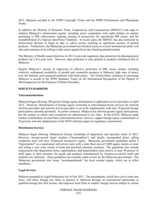 FOREIGN TRADE BARRIERS
-252-
2012, Malaysia acceded to the WIPO Copyright Treaty and the WIPO Performance and Phonogram
Treaty.
In addition, the Ministry of Domestic Trade, Cooperatives, and Consumerism (MDTCC) took steps to
enhance Malaysia’s enforcement regime, including active cooperation with rights holders on matters
pertaining to IPR enforcement, ongoing training of prosecutors for specialized IPR courts, and the
reestablishment of a Special Anti-Piracy Taskforce. In recent years, the MDTCC has also instructed its
enforcement division to begin to take ex officio action, resulting in significant seizures of pirated
products. Furthermore, the Malaysian government has blocked access to several international pirate web
sites and continues to be willing to take action against local sites featuring pirated content.
The Ministry of Health issued directives in 2011 to provide regulatory data protection for pharmaceutical
products for a five-year term. However, data protection is only granted to products introduced first in
Malaysia.
Despite Malaysia’s success in improving its effective protection of IPR, issues remain, including
relatively widespread availability of pirated and counterfeit products in Malaysia, high rates of piracy
over the Internet, and continued problems with book piracy. The United States continues to encourage
Malaysia to accede to the WIPO Budapest Treaty on the International Recognition of the Deposit of
Microorganisms for the Purposes of Patent Procedure.
SERVICES BARRIERS
Telecommunications
Malaysia began allowing 100 percent foreign equity participation in application service providers in April
2012. However, liberalization of foreign equity ownership in telecommunications services for network
facilities providers and network service providers is yet to be implemented, with only 70 percent foreign
participation currently permitted. In certain instances, Malaysia has allowed greater equity participation,
but the manner in which such exceptions are administered is not clear. In the GATS, Malaysia made
limited commitments on most basic telecommunications services, capped foreign equity commitments at
30 percent, and only adopted parts of the WTO reference paper on regulatory commitments.
Distribution Services
Malaysia began allowing 100-percent foreign ownership of department and specialty stores in 2012.
However, foreign-owned larger retailers (“hypermarkets”) and locally incorporated direct selling
companies must still have 30-percent bumiputera equity. Malaysian government guidelines define a
“hypermarket” as a stand-alone self-service store with a sales floor area of 5,000 square meters or more
and selling a very wide variety of food and non-food consumer products. The guidelines also include
requirements that department stores, supermarkets, and hypermarkets must reserve at least 30 percent of
shelf space in their premises for goods and products manufactured by bumiputera-owned small and
medium size industries. These guidelines are currently under review by the Malaysian government. The
Malaysian government also issues “recommendations” for local content targets, which are in effect
mandatory.
Legal Services
Malaysia amended its Legal Professions Act in July 2012. The amendments, which have yet to come into
force, will allow foreign law firms to practice in Malaysia through an international partnership or
qualified foreign law firm license, and empower local firms to employ foreign lawyers subject to certain
 
