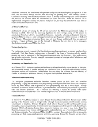 FOREIGN TRADE BARRIERS
-253-
conditions. However, the amendments will prohibit foreign lawyers from litigating except on an ad hoc
basis, and will restrict foreign lawyers from practicing real property law. The Attorney General’s
Chambers is working with the Malaysian Bar Council to develop implementing rules for the amended
law, but has not indicated when the amendments will come into force. Until the amended law is
implemented, foreign lawyers may not practice Malaysian law, nor may they affiliate with local firms or
use the name of an international firm.
Architectural Services
Architectural services are among the 18 services sub-sectors the Malaysian government pledged to
liberalize in 2012. However, the necessary legislation to allow foreign equity of 100 percent in
architectural firms has yet to be presented in Parliament. Currently, a foreign architectural firm may
operate in Malaysia only as a joint-venture participant in a specific project with the approval of the Board
of Architects. Malaysian architectural firms may not have foreign architectural firms as registered
partners. Foreign architects may not be licensed in Malaysia, but are allowed to be managers,
shareholders, or employees of Malaysian firms.
Engineering Services
The engineering sector is expected to be liberalized once pending amendments to relevant laws have been
completed. Until then, foreign engineers may be licensed by the Board of Engineers only for specific
projects and must be sponsored by the Malaysian company carrying out the project. Also, under current
law, a foreign engineering firm may establish a permanent commercial presence only if all directors and
shareholders are Malaysian.
Accounting and Taxation Services
As of January 2012, foreign accountants and auditors are allowed to wholly own a practice in Malaysia.
All accountants seeking to provide auditing and taxation services in Malaysia must register with the
Malaysian Institute of Accountants (MIA) before they may apply for a license from the Ministry of
Finance. Citizenship or permanent residency is required for registration with the MIA.
Audiovisual and Broadcasting
The Malaysian government maintains broadcast content quotas on both radio and television
programming. Eighty percent of television programming must originate from local production companies
owned by ethnic Malays and 60 percent of radio programming must be of local origin. Foreign
investment in terrestrial broadcast networks is prohibited and is limited to an equity share of 20 percent in
cable and satellite operations. As a condition for obtaining a license to operate, video rental
establishments are required to have local content comprise at least 30 percent of their inventories.
Financial Services
In December 2011, Malaysia released a new 10-year Financial Sector Blueprint that envisages further
opening of the financial sector to foreign banks, although it does not contain specific market-opening
commitments or timelines. The new Blueprint, which follows the previous 10-year Financial Services
Masterplan, does not significantly deviate from the existing approach of the central bank, Bank Negara
Malaysia (BNM), of granting foreign banks access to Malaysia on a case-by-case basis. Under the
Blueprint, issuance of new licenses will be guided by prudential criteria and a “best interests of Malaysia”
test. In determining the “best interests of Malaysia”, BNM considers the contribution of the investment in
promoting new high value-added economic activities, addressing demand for financial services where
 