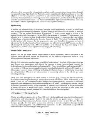 FOREIGN TRADE BARRIERS
-259-
all sectors of the economy, but with particular emphasis on telecommunications, transportation, financial
services, and energy. Specifically, the Pact seeks greater competition in telephony and data services, the
adoption of new laws to promote competition in telecommunications, the strengthening of Cofetel’s
autonomy, the strengthening of Cofeco’s power to break up monopolies, and the creation of a specialized
court for telecommunication issues. The Pact also reiterated the right to universal broadband access and
the need for a national digital agenda (see section on Anticompetitive Practices).
Broadcasting
In Mexico, pay television, which is the primary outlet for foreign programmers, is subject to significantly
more stringent advertising restrictions than free-to-air broadcast television, which is supplied by domestic
operators. The two national broadcasters, Televisa and TV Azteca, control about 90 percent of the
national broadcast television market. In June 2012, after a decade in which pay TV programmers were
allocated up to 12 minutes per hour for advertising (without exceeding 144 minutes per day), and with no
official change in law or regulation, the Dirección General de Radio, Televisión y Cinematografía (RTC)
notified certain cable channels that the programmers were now limited to six minutes per hour of
advertising. On the other hand, free-to-air broadcasters may allot their permitted 259 minutes per day of
advertising with no hourly limits. Mexican authorities have indicated that they are working on new
regulations “to establish a clear legal framework” for pay TV advertising.
INVESTMENT BARRIERS
Mexico’s oil and gas sector remains largely closed to private investment, with the exception of the
liquefied natural gas sector, natural gas distribution, and the marketing of petroleum products. Only
Mexican nationals may own gas stations.
The Mexican constitution mandates state ownership of hydrocarbons. Mexico’s 2008 energy reform law
gave Pemex more independence and allowed the company to tender incentive-based contracts for
hydrocarbon exploration and production of mature fields. Pemex awarded three such contracts in 2011,
one contract in 2012, and has announced its intention to conduct further public tenders in 2013, such as in
Chicontepec, where six blocks will be up for bidding. Production-sharing or profit-sharing concessions
are still prohibited. Mexico’s new administration is considering reforms in the oil and gas sector
(including refining).
Other laws limit participation in certain sectors or activities (e.g., forestry) to Mexican nationals.
Investment restrictions prohibit foreign ownership of residential real estate within 50 kilometers of the
nation’s coasts and 100 kilometers of its land borders (although foreigners may acquire use of residential
property in these zones through trusts administered by Mexican banks). An interagency National Foreign
Investment Commission reviews foreign investment in Mexico’s restricted sectors, as well as investments
in unrestricted sectors in which foreign equity exceeds 49 percent and which have a value greater than
$165 million (adjusted annually based on Mexico’s nominal Gross Domestic Product).
ANTICOMPETITIVE PRACTICES
Mexico revised its competition law in June 2006 to give Cofeco additional authority to regulate market
concentration and anticompetitive behavior in both the private and public sectors. Cofeco has
administrative enforcement powers, but no criminal enforcement powers. In April 2011, the Mexican
Congress passed a law that grants Cofeco more authority to promote competition through stronger
sanctions, surprise inspection visits, and temporary injunctions. The 2011 amendments also provide for
criminal sanctions enforceable by the public prosecutor.
 