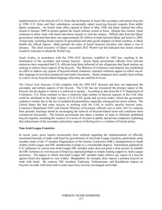 FOREIGN TRADE BARRIERS
-17-
implementation of the boycott of U.S. firms that do business in Israel (the secondary and tertiary boycott)
in 1994, U.S. firms and their subsidiaries occasionally report receiving boycott requests from public
Qatari companies. An Israeli trade office opened in Qatar in May 1996, but Qatar ordered that office
closed in January 2009 in protest against the Israeli military action in Gaza. Despite this closure, Qatar
continues to allow trade with Israel and allows Israelis to visit the country. Official data from the Qatari
government indicated that there was approximately $3 million in trade between Qatar and Israel in 2009.
Actual trade, including Israeli exports of agricultural and other goods shipped via third countries, is likely
double the official figures. Qatar permits the entry of Israeli business travelers who obtain a visa in
advance. The chief executive of Qatar’s successful 2022 World Cup bid indicated that Israeli citizens
would be welcome to attend the World Cup.
Saudi Arabia, in accordance with the 1994 GCC decision, modified its 1962 law, resulting in the
termination of the secondary and tertiary boycott. Senior Saudi government officials from relevant
ministries have requested that U.S. officials keep them informed of any allegations that Saudi entities are
seeking to enforce these aspects of the boycott. The Ministry of Commerce and Industry has established
an office to address any reports of boycott-related violations; reported violations appear to reflect out-of-
date language in recycled commercial and tender documents. Saudi companies have usually been willing
to void or revise boycott-related language when they are notified of its use.
The United Arab Emirates (UAE) complies with the 1994 GCC decision and does not implement the
secondary and tertiary aspects of the boycott. The UAE has not renounced the primary aspect of the
boycott, but the degree to which it is enforced is unclear. According to data from the U.S. Department of
Commerce, U.S. firms continue to face a relatively high number of boycott requests in the UAE (this
could be attributed to the high volume of U.S.-UAE goods and services trade), which the government
explains is mostly due to the use of outdated documentation, especially among private sector entities. The
United States has had some success in working with the UAE to resolve specific boycott cases.
Commerce Department OAC and Emirati Ministry of Economy officials met in early 2012 to continue
their periodic meetings aimed at encouraging the removal of boycott-related terms and conditions from
commercial documents. The Emirati government has taken a number of steps to eliminate prohibited
boycott requests, including the issuance of a series of circulars to public and private companies explaining
that enforcement of the secondary and tertiary aspects of the boycott is a violation of Emirati policy.
Non-Arab League Countries
In recent years, press reports occasionally have surfaced regarding the implementation of officially
sanctioned boycotts of trade with Israel by governments of non-Arab League countries, particularly some
member states of the 57 member Organization of the Islamic Conference (OIC), headquartered in Saudi
Arabia (Arab League and OIC membership overlaps to a considerable degree). Information gathered by
U.S. embassies in various non-Arab League OIC member states does not paint a clear picture of whether
the OIC institutes its own boycott of Israel (as opposed perhaps to simply lending support to Arab League
positions). The degree to which non-Arab League OIC member states enforce any aspect of a boycott
against Israel also appears to vary widely. Bangladesh, for example, does impose a primary boycott on
trade with Israel. By contrast, OIC members Tajikistan, Turkmenistan, and Kazakhstan impose no
boycotts on trade with Israel and in some cases have actively encouraged such trade.
 