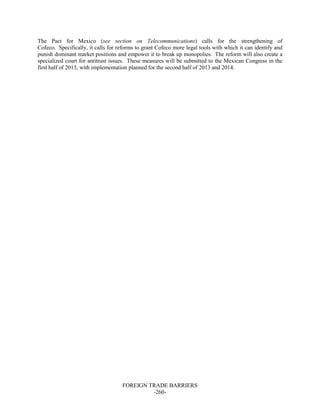 FOREIGN TRADE BARRIERS
-260-
The Pact for Mexico (see section on Telecommunications) calls for the strengthening of
Cofeco. Specifically, it calls for reforms to grant Cofeco more legal tools with which it can identify and
punish dominant market positions and empower it to break up monopolies. The reform will also create a
specialized court for antitrust issues. These measures will be submitted to the Mexican Congress in the
first half of 2013, with implementation planned for the second half of 2013 and 2014.
 