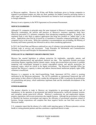 FOREIGN TRADE BARRIERS
-262-
as Moroccan suppliers. However, the 45-day and 90-day timeframes given to foreign companies to
respond to government tenders are often too short, guidance for bidders issued by procuring entities is
often vague, and channels for distributing information are limited to local newspapers and circulars sent
to foreign embassies.
Morocco is not a signatory to the WTO Agreement on Government Procurement.
SERVICES BARRIERS
Although U.S. companies in principle enjoy the same treatment in Morocco’s insurance market as their
Moroccan counterparts, the policies and practices of Morocco’s insurance regulatory body have
effectively prevented U.S. insurance companies from introducing competing products. In practice, the
regulatory body is only likely to approve applications that bring new products or “added value” to the
sector. Applications must first be reviewed by a Consultative Committee composed principally of other
companies active in the sector. While this committee’s recommendations are not binding, the Ministry of
Economy and Finance generally has followed its advice when considering applications.
In 2012, the United State and Morocco endorsed two sets of voluntary joint principles that are designed to
facilitate trade in services and investment: Trade Principles for Information and Communication
Technology Services and Principles for International Investment.
INTELLECTUAL PROPERTY RIGHTS PROTECTION
Morocco has enacted legislation to enhance protection for trademarks, copyrights, patents, and
undisclosed pharmaceutical and agricultural chemical test data. This legislation includes provisions
concerning disputes regarding Internet domain names, strong anti-circumvention provisions to prohibit
tampering with technologies designed to protect copyrighted content, and specific protections for
temporary copies, which are critical in the digital environment. The Moroccan Copyright Office has
reported that Morocco’s capacity to detect and address Internet-based intellectual property rights (IPR)
violations is insufficient.
Morocco is a signatory to the Anti-Counterfeiting Trade Agreement (ACTA), which is awaiting
ratification by the Moroccan parliament. The ACTA establishes an international framework that will
assist parties in their efforts to effectively combat the infringement of IPR, in particular the proliferation
of counterfeiting and piracy, which undermines legitimate trade and the sustainable development of the
world economy.
OTHER BARRIERS
The greatest obstacles to trade in Morocco are irregularities in government procedures, lack of
transparency in the operation of governmental and judicial bureaucracies, inefficient transport systems,
and corruption among junior-level officials. Morocco’s cumbersome tax and employment regimes,
property registration, and investor protections also impede business. Although the government is working
to liberalize the business environment and improve the efficiency of government operations related to
business, foreign corporations still complain that these negative factors can limit their access to the
Moroccan market.
U.S. companies report that the absence of a viable credit reporting agency in Morocco presents a serious
hurdle in vetting potential partners and thus constitutes a significant barrier to trade.
 