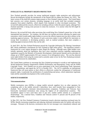 FOREIGN TRADE BARRIERS
-264-
INTELLECTUAL PROPERTY RIGHTS PROTECTION
New Zealand generally provides for strong intellectual property rights protection and enforcement.
Recent developments include the introduction of the Patents Bill (to replace the Patents Act 1953). The
latest version of the draft bill contains improvements to New Zealand’s patent system. The United States
had concerns over certain elements, including language in an earlier draft that excluded computer
programs from patent eligibility, which departs from standards in other developed economies. The
revised bill addressed this concern, effectively including software within the patent regime, although New
Zealand reportedly is facing some pressure to retain the exclusion. It is unclear when the bill might be
enacted into law.
However, the revised bill lacks other provisions that would bring New Zealand’s patent law in line with
international best practices. For instance, the bill does not include provisions allowing for patent term
restoration, which would enable rights holders to recover the effective patent term lost due to delays in the
marketing approval process. The absence of such a provision makes it more difficult for innovators to
recoup their investments in developing products, such as medical products, that must complete a
marketing approval process before they can be sold.
In April 2011, the New Zealand Parliament passed the Copyright (Infringing File Sharing) Amendment
Bill, which established a mechanism for New Zealand to fight online piracy. The legislation created a
framework for a new regime designed to deter illegal file sharing. Although many rights holders were
initially optimistic about the legislation, they have since expressed concerns regarding implementing
regulations issued by the Ministry of Economic Development, which permit Internet service providers to
charge up to NZ$25 (approximately $21) per issuance of an infringement notice. The cost has deterred
some rights holders from using the system and is currently under review by the New Zealand government
following submissions by stakeholders.
The United States continues to encourage the New Zealand government to accede to and implement the
World Intellectual Property Organization (WIPO) Performance and Phonograms Treaty and the WIPO
Copyright Treaty. New Zealand was an active participant in the Anti-Counterfeiting Trade Agreement
(ACTA) negotiations, and signed the ACTA in October 2011. The ACTA establishes an international
framework that will assist parties in their efforts to effectively combat the infringement of intellectual
property rights, in particular the proliferation of counterfeiting and piracy, which undermines legitimate
trade and the sustainable development of the world economy.
SERVICES BARRIERS
Telecommunications
Mobile termination rates (MTRs), a charge mobile network suppliers levy on other operators for
completing calls to the mobile network’s subscribers, have until recently been unregulated in New
Zealand. New Zealand’s dominant telecommunications companies, Vodafone and Telecom, have
historically maintained termination rates among the highest of all industrialized countries. The
incumbents appear to have used these rates to put new, smaller mobile entrants at a competitive
disadvantage. On a national basis, Vodafone and Telecom control 51 percent and 46 percent of the
market, respectively.
In May 2011, the New Zealand Commerce Commission issued a decision requiring cost-based rates for
MTRs, thereby increasing competition and reducing wholesale termination rates for mobile calls and text
messages. Pursuant to the decision, termination rates for text messages were immediately reduced, and
 