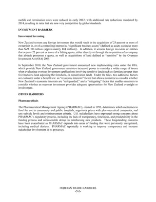 FOREIGN TRADE BARRIERS
-265-
mobile call termination rates were reduced in early 2012, with additional rate reductions mandated by
2014, resulting in rates that are now very competitive by global standards.
INVESTMENT BARRIERS
Investment Screening
New Zealand screens any foreign investment that would result in the acquisition of 25 percent or more of
ownership in, or of a controlling interest in, “significant business assets” (defined as assets valued at more
than NZ$100 million (approximately $84 million)). In addition, it screens foreign investors or entities
that acquire 25 percent or more of a fishing quota, either directly or through the acquisition of a company
that already possesses a quota, as well as acquisitions of land defined as “sensitive” by the Overseas
Investment Act (OIA) 2005.
In September 2010, the New Zealand government announced new implementing rules under the OIA,
which provide New Zealand government ministers increased power to consider a wider range of issues
when evaluating overseas investment applications involving sensitive land (such as farmland greater than
five hectares, land adjoining the foreshore, or conservation land). Under the rules, two additional factors
are evaluated under a benefit test: an “economic interests” factor that allows ministers to consider whether
New Zealand’s economic interests are “safeguarded,” and a “mitigating” factor that enables ministers to
consider whether an overseas investment provides adequate opportunities for New Zealand oversight or
involvement.
OTHER BARRIERS
Pharmaceuticals
The Pharmaceutical Management Agency (PHARMAC), created in 1993, determines which medicines to
fund for use in community and public hospitals, negotiates prices with pharmaceutical companies, and
sets subsidy levels and reimbursement criteria. U.S. stakeholders have expressed strong concerns about
PHARMAC’s regulatory process, including the lack of transparency, timeliness, and predictability in the
funding process and unreasonable delays in reimbursing new products. These longstanding concerns
have been exacerbated as PHARMAC expands into areas of funding that were previously unregulated,
including medical devices. PHARMAC reportedly is working to improve transparency and increase
stakeholder involvement in its processes.
 