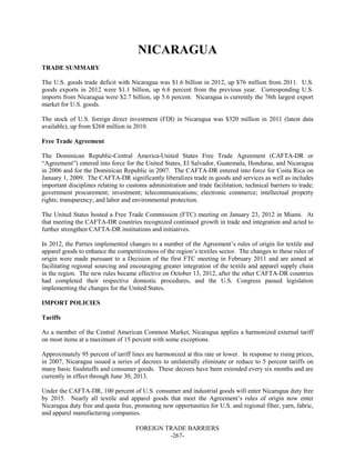 FOREIGN TRADE BARRIERS
-267-
NICARAGUA
TRADE SUMMARY
The U.S. goods trade deficit with Nicaragua was $1.6 billion in 2012, up $76 million from 2011. U.S.
goods exports in 2012 were $1.1 billion, up 6.6 percent from the previous year. Corresponding U.S.
imports from Nicaragua were $2.7 billion, up 5.6 percent. Nicaragua is currently the 76th largest export
market for U.S. goods.
The stock of U.S. foreign direct investment (FDI) in Nicaragua was $320 million in 2011 (latest data
available), up from $268 million in 2010.
Free Trade Agreement
The Dominican Republic-Central America-United States Free Trade Agreement (CAFTA-DR or
“Agreement”) entered into force for the United States, El Salvador, Guatemala, Honduras, and Nicaragua
in 2006 and for the Dominican Republic in 2007. The CAFTA-DR entered into force for Costa Rica on
January 1, 2009. The CAFTA-DR significantly liberalizes trade in goods and services as well as includes
important disciplines relating to customs administration and trade facilitation; technical barriers to trade;
government procurement; investment; telecommunications; electronic commerce; intellectual property
rights; transparency; and labor and environmental protection.
The United States hosted a Free Trade Commission (FTC) meeting on January 23, 2012 in Miami. At
that meeting the CAFTA-DR countries recognized continued growth in trade and integration and acted to
further strengthen CAFTA-DR institutions and initiatives.
In 2012, the Parties implemented changes to a number of the Agreement’s rules of origin for textile and
apparel goods to enhance the competitiveness of the region’s textiles sector. The changes to these rules of
origin were made pursuant to a Decision of the first FTC meeting in February 2011 and are aimed at
facilitating regional sourcing and encouraging greater integration of the textile and apparel supply chain
in the region. The new rules became effective on October 13, 2012, after the other CAFTA-DR countries
had completed their respective domestic procedures, and the U.S. Congress passed legislation
implementing the changes for the United States.
IMPORT POLICIES
Tariffs
As a member of the Central American Common Market, Nicaragua applies a harmonized external tariff
on most items at a maximum of 15 percent with some exceptions.
Approximately 95 percent of tariff lines are harmonized at this rate or lower. In response to rising prices,
in 2007, Nicaragua issued a series of decrees to unilaterally eliminate or reduce to 5 percent tariffs on
many basic foodstuffs and consumer goods. These decrees have been extended every six months and are
currently in effect through June 30, 2013.
Under the CAFTA-DR, 100 percent of U.S. consumer and industrial goods will enter Nicaragua duty free
by 2015. Nearly all textile and apparel goods that meet the Agreement’s rules of origin now enter
Nicaragua duty free and quota free, promoting new opportunities for U.S. and regional fiber, yarn, fabric,
and apparel manufacturing companies.
 