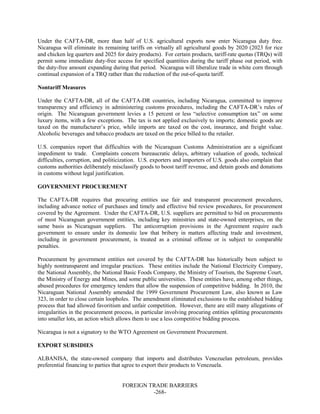 FOREIGN TRADE BARRIERS
-268-
Under the CAFTA-DR, more than half of U.S. agricultural exports now enter Nicaragua duty free.
Nicaragua will eliminate its remaining tariffs on virtually all agricultural goods by 2020 (2023 for rice
and chicken leg quarters and 2025 for dairy products). For certain products, tariff-rate quotas (TRQs) will
permit some immediate duty-free access for specified quantities during the tariff phase out period, with
the duty-free amount expanding during that period. Nicaragua will liberalize trade in white corn through
continual expansion of a TRQ rather than the reduction of the out-of-quota tariff.
Nontariff Measures
Under the CAFTA-DR, all of the CAFTA-DR countries, including Nicaragua, committed to improve
transparency and efficiency in administering customs procedures, including the CAFTA-DR’s rules of
origin. The Nicaraguan government levies a 15 percent or less “selective consumption tax” on some
luxury items, with a few exceptions. The tax is not applied exclusively to imports; domestic goods are
taxed on the manufacturer’s price, while imports are taxed on the cost, insurance, and freight value.
Alcoholic beverages and tobacco products are taxed on the price billed to the retailer.
U.S. companies report that difficulties with the Nicaraguan Customs Administration are a significant
impediment to trade. Complaints concern bureaucratic delays, arbitrary valuation of goods, technical
difficulties, corruption, and politicization. U.S. exporters and importers of U.S. goods also complain that
customs authorities deliberately misclassify goods to boost tariff revenue, and detain goods and donations
in customs without legal justification.
GOVERNMENT PROCUREMENT
The CAFTA-DR requires that procuring entities use fair and transparent procurement procedures,
including advance notice of purchases and timely and effective bid review procedures, for procurement
covered by the Agreement. Under the CAFTA-DR, U.S. suppliers are permitted to bid on procurements
of most Nicaraguan government entities, including key ministries and state-owned enterprises, on the
same basis as Nicaraguan suppliers. The anticorruption provisions in the Agreement require each
government to ensure under its domestic law that bribery in matters affecting trade and investment,
including in government procurement, is treated as a criminal offense or is subject to comparable
penalties.
Procurement by government entities not covered by the CAFTA-DR has historically been subject to
highly nontransparent and irregular practices. These entities include the National Electricity Company,
the National Assembly, the National Basic Foods Company, the Ministry of Tourism, the Supreme Court,
the Ministry of Energy and Mines, and some public universities. These entities have, among other things,
abused procedures for emergency tenders that allow the suspension of competitive bidding. In 2010, the
Nicaraguan National Assembly amended the 1999 Government Procurement Law, also known as Law
323, in order to close certain loopholes. The amendment eliminated exclusions to the established bidding
process that had allowed favoritism and unfair competition. However, there are still many allegations of
irregularities in the procurement process, in particular involving procuring entities splitting procurements
into smaller lots, an action which allows them to use a less competitive bidding process.
Nicaragua is not a signatory to the WTO Agreement on Government Procurement.
EXPORT SUBSIDIES
ALBANISA, the state-owned company that imports and distributes Venezuelan petroleum, provides
preferential financing to parties that agree to export their products to Venezuela.
 