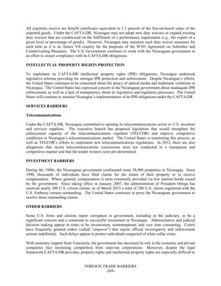 FOREIGN TRADE BARRIERS
-269-
All exporters receive tax benefit certificates equivalent to 1.5 percent of the free-on-board value of the
exported goods. Under the CAFTA-DR, Nicaragua may not adopt new duty waivers or expand existing
duty waivers that are conditioned on the fulfillment of a performance requirement (e.g., the export of a
given level or percentage of goods). However, Nicaragua may maintain such duty waiver measures for
such time as it is an Annex VII country for the purposes of the WTO Agreement on Subsidies and
Countervailing Measures. The U.S. Government continues to work with the Nicaraguan government in
an effort to ensure compliance with its CAFTA-DR obligations.
INTELLECTUAL PROPERTY RIGHTS PROTECTION
To implement its CAFTA-DR intellectual property rights (IPR) obligations, Nicaragua undertook
legislative reforms providing for stronger IPR protection and enforcement. Despite Nicaragua’s efforts,
the United States continues to be concerned about the piracy of optical media and trademark violations in
Nicaragua. The United States has expressed concern to the Nicaraguan government about inadequate IPR
enforcement, as well as a lack of transparency about its legislative and regulatory processes. The United
States will continue to monitor Nicaragua’s implementation of its IPR obligations under the CAFTA-DR.
SERVICES BARRIERS
Telecommunications
Under the CAFTA-DR, Nicaragua committed to opening its telecommunications sector to U.S. investors
and services suppliers. The executive branch has proposed legislation that would strengthen the
enforcement capacity of the telecommunications regulator (TELCOR) and improve competitive
conditions in Nicaragua’s telecommunications market. The United States is monitoring this process, as
well as TELCOR’s efforts to implement new telecommunications regulations. In 2012, there are also
allegations that recent telecommunications concessions were not conducted in a transparent and
competitive manner and that the tender winners were pre-determined.
INVESTMENT BARRIERS
During the 1980s, the Nicaraguan government confiscated some 28,000 properties in Nicaragua. Since
1990, thousands of individuals have filed claims for the return of their property or to receive
compensation. Where granted, compensation is most commonly provided via low interest bonds issued
by the government. Since taking office in January 2007, the administration of President Ortega has
resolved nearly 300 U.S. citizen claims; as of March 2013 a total of 280 U.S. claims registered with the
U.S. Embassy remain outstanding. The United States continues to press the Nicaraguan government to
resolve these outstanding claims.
OTHER BARRIERS
Some U.S. firms and citizens report corruption in government, including in the judiciary, to be a
significant concern and a constraint to successful investment in Nicaragua. Administrative and judicial
decision making appear at times to be inconsistent, nontransparent, and very time consuming. Courts
have frequently granted orders (called “amparos”) that enjoin official investigatory and enforcement
actions indefinitely. Such delays appear to protect individuals suspected of white collar crime.
With monetary support from Venezuela, the government has increased its role in the economy and private
companies face increasing competition from state-run corporations. Moreover, despite the legal
framework CAFTA-DR provides, property rights and intellectual property rights are especially difficult to
 