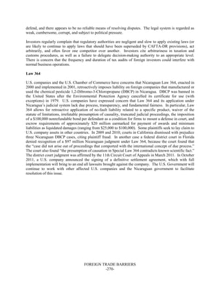 FOREIGN TRADE BARRIERS
-270-
defend, and there appears to be no reliable means of resolving disputes. The legal system is regarded as
weak, cumbersome, corrupt, and subject to political pressure.
Investors regularly complain that regulatory authorities are negligent and slow to apply existing laws (or
are likely to continue to apply laws that should have been superseded by CAFTA-DR provisions), act
arbitrarily, and often favor one competitor over another. Investors cite arbitrariness in taxation and
customs procedures, as well as a failure to delegate decision-making authority to an appropriate level.
There is concern that the frequency and duration of tax audits of foreign investors could interfere with
normal business operations.
Law 364
U.S. companies and the U.S. Chamber of Commerce have concerns that Nicaraguan Law 364, enacted in
2000 and implemented in 2001, retroactively imposes liability on foreign companies that manufactured or
used the chemical pesticide 1,2-Dibromo-3-Chloropropane (DBCP) in Nicaragua. DBCP was banned in
the United States after the Environmental Protection Agency cancelled its certificate for use (with
exceptions) in 1979. U.S. companies have expressed concern that Law 364 and its application under
Nicaragua’s judicial system lack due process, transparency, and fundamental fairness. In particular, Law
364 allows for retroactive application of no-fault liability related to a specific product, waiver of the
statute of limitations, irrefutable presumption of causality, truncated judicial proceedings, the imposition
of a $100,000 nonrefundable bond per defendant as a condition for firms to mount a defense in court, and
escrow requirements of approximately $20 million earmarked for payment of awards and minimum
liabilities as liquidated damages (ranging from $25,000 to $100,000). Some plaintiffs seek to lay claim to
U.S. company assets in other countries. In 2009 and 2010, courts in California dismissed with prejudice
three Nicaraguan DBCP cases, citing plaintiff fraud. In another case a federal district court in Florida
denied recognition of a $97 million Nicaraguan judgment under Law 364, because the court found that
the “case did not arise out of proceedings that comported with the international concept of due process.”
The court also found “the presumption of causation in Special Law 364 contradicts known scientific fact.”
The district court judgment was affirmed by the 11th Circuit Court of Appeals in March 2011. In October
2011, a U.S. company announced the signing of a definitive settlement agreement, which with full
implementation will bring to an end all lawsuits brought against the company. The U.S. Government will
continue to work with other affected U.S. companies and the Nicaraguan government to facilitate
resolution of this issue.
 