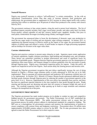 FOREIGN TRADE BARRIERS
-272-
Nontariff Measures
Nigeria uses nontariff measures to achieve “self-sufficiency” in certain commodities. In line with an
Agricultural Transformation Action Plan that seeks to increase domestic food production and
employment, the government plans to supplement its 2012 increase in wheat import tariffs with a policy
requiring flour millers to substitute up to 40 percent of wheat flour produced in the country with cassava
flour by 2015.
The government continues to ban certain imports, citing the need to protect local industries. The list of
prohibited imports currently includes: bird’s eggs; cocoa butter, powder, and cakes; pork; beef; live birds;
frozen poultry; refined vegetable oil and fats; cassava; bottled water; spaghetti; noodles; fruit juice in
retail packs; nonalcoholic beverages (excluding energy drinks); and bagged cement.
The government has announced plans to boost the development of domestic sugar cane production to
meet the raw sugar needs of existing and new domestic sugar refining companies. In January 2013, to
supplement the planned increase in effective tariffs on the import of raw sugar, the government banned
imports of refined sugar and offered a variety of tariff breaks on imports of sugar processing equipment
and tax holidays for investors in the sugar value chain.
Customs Administration
Nigerian port practices continue to present major obstacles to trade. Importers report erratic application
of customs regulations, lengthy clearance procedures, high berthing and unloading costs, and corruption.
These factors can sometimes contribute to product deterioration and result in significant losses for
importers of perishable goods. Disputes between Nigerian government agencies over the interpretation of
regulations often cause delays, and frequent changes in customs guidelines slow the movement of goods
through Nigerian ports. Nigeria uses a destination inspection policy for imports. Under this policy, all
imports are inspected on arrival into Nigeria. Such actions delay the clearing process and increase costs.
Although the Nigerian government recognizes that port delays significantly increase the cost of doing
business in Nigeria, a 48-hour cargo clearance policy at ports announced in 2010 has yet to be fully
implemented. Plans to automate all customs payments and modernize NCS operations similarly have yet
to be implemented. In October 2011, Minister of Finance Okonjo-Iweala announced additional plans to
facilitate goods clearance through Nigerian ports by reducing the number of government agencies in the
ports from 14 to 6. However, implementation of this new policy has reportedly been uneven, and there
has been no significant reported reduction in the time required to clear goods through the ports. Roads
entering and leaving ports are decaying and ports lack rail systems to transport freight into and out of
ports. The resulting congestion leads to ships queuing up to berth at cargo terminals and containers
waiting to be transported out of the ports.
GOVERNMENT PROCUREMENT
The Nigerian government has made modest progress on its pledge to conduct an open and competitive
bidding process for government procurement. The Public Procurement Act of 2007 established the
Bureau of Public Procurement (BPP). The public procurement reforms seek to ensure that the
procurement process for public projects adheres to international standards for competitive bidding. The
BPP acts as a clearinghouse for government contracts and monitors the implementation of projects to
ensure compliance with contract terms and budgetary restrictions. Procurement above 50 million naira
(approximately $320,000) remains subject to review by the BPP. The 36 state governments have also
agreed to enact the Public Procurement Act in their respective states.
 