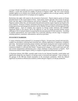FOREIGN TRADE BARRIERS
-274-
coverage is broad; it includes any activity or transaction carried out in, or connected with, the oil and gas
industry, a sector that accounts for roughly 30 percent of Nigeria’s GDP. The Act’s local sourcing
mandate applies to an extensive list of goods and services supplied to the oil and gas industry, and has
been a particular concern of U.S. oil and gas service suppliers.
Restrictions also apply with respect to the movement of personnel. Nigeria imposes quotas on foreign
personnel based on the issued capital of firms. Such quotas remain especially strict in the oil and gas
sector and may apply to both production and services companies. Oil and gas companies must hire
Nigerian workers, unless they can demonstrate that particular positions require expertise not found in the
local workforce. Positions in finance and human resources are almost exclusively reserved for Nigerians.
Certain geosciences and management positions may be filled by foreign workers with the approval of the
NAPIMS agency. Each oil company must negotiate its foreign worker allotment with NAPIMS.
Significant delays in this process and in the approval of visas for foreign personnel present serious
challenges to the oil and gas industry in acquiring the necessary personnel for their operations. According
to industry representatives, the Local Content Act is adversely affecting a diverse range of companies,
including operators, contractors, subcontractors, and service providers.
INVESTMENT BARRIERS
A variety of barriers restrict potential U.S. investment in Nigeria. Investors must contend with insecurity,
complex tax procedures, confusing land ownership laws, arbitrary application of regulations, corruption,
and crime. International monitoring groups routinely rank Nigeria among the most corrupt countries in
the world. Companies report that contracts are often violated and that Nigeria’s system for settling
commercial disputes is weak and often biased. Frequent power outages, as well as poor road, port, rail,
and aviation transportation infrastructure pose a major challenge to doing business in Nigeria. Such
infrastructure deficits hinder Nigeria’s ability to compete in regional and international markets.
A Petroleum Industry Bill (PIB), currently under review by the National Assembly, would further and
significantly change the way Nigeria’s oil and gas sector is structured and regulated. Years of delays in
the passage of the PIB has created uncertainty in the investment community, which has delayed
significant investment in infrastructure needed to sustain and grow Nigeria’s oil and gas production.
 