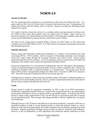 FOREIGN TRADE BARRIERS
-275-
NORWAY
TRADE SUMMARY
The U.S. goods trade deficit with Norway was $3.0 billion in 2012, down $1.6 billion from 2011. U.S.
goods exports in 2012 were $3.5 billion, down 3.5 percent from the previous year. Corresponding U.S.
imports from Norway were $6.5 billion, down 21.2 percent. Norway is currently the 49th largest export
market for U.S. goods.
U.S. exports of private commercial services (i.e., excluding military and government) to Norway were
$3.1 billion in 2011 (latest data available), and U.S. imports were $1.9 billion. Sales of services in
Norway by majority U.S.-owned affiliates were $6.0 billion in 2010 (latest data available), while sales of
services in the United States by majority Norway-owned firms were $1.3 billion.
The stock of U.S. foreign direct investment (FDI) in Norway was $28.5 billion in 2011 (latest data
available), down from $28.8 billion in 2010. U.S. FDI in Norway is primarily concentrated in the mining
and manufacturing sectors.
IMPORT POLICIES
Norway, along with Switzerland, Iceland and Liechtenstein, is a member of the European Free Trade
Association (EFTA). EFTA members, with the exception of Switzerland, participate in the European
Union (EU) single market through the European Economic Area (EEA) accord. Norway grants
preferential tariff rates to EEA members. As an EEA signatory, Norway assumes most of the rights and
obligations of EU member states, except in the agricultural and fishery sectors.
Norway has implemented, or is in the process of implementing, most EU trade policies and regulations.
Except for agricultural products and processed foods, Norway’s market is generally open. Norway has
continued to dismantle tariffs on industrial products on a unilateral basis. The average most favored
nation (MFN) tariff on nonagricultural products has fallen from 2.3 percent in 2000 to 0.5 percent in
2012. More than 95 percent of industrial tariff lines are currently duty free.
Although Norway maintains a liberal trade and investment regime with respect to industrial products, its
agricultural sector remains highly protected, and U.S. exporters of agricultural products face trade barriers
that are at least as high as those that they face in the EU.
Tariffs
Norway bound its tariffs for agricultural commodities in 1995 as part of its WTO commitments.
Tariffication of agricultural nontariff barriers as a result of the Uruguay Round led to the replacement of
several quotas with high ad valorem or specific tariffs on agricultural products. According to the WTO,
Norway’s simple average applied tariff in 2012 was 40.9 percent for agricultural goods and 0.5 percent
for non-agricultural goods. These averages often change annually as Norway’s applied rates vary greatly
from bound rates.
Although Norway is only 50 percent self-sufficient in agricultural production, it maintains tariff rates on
agricultural products as high as several hundred percent to ensure that domestic farmers as well as
producers in the food processing industry have little competition until all domestic production has been
consumed. Domestic agricultural shortages and price surges are offset by temporary tariff reductions.
However, a lack of predictability in tariff adjustments and insufficient advance notification of these
 
