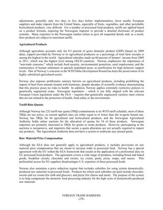 FOREIGN TRADE BARRIERS
-276-
adjustments, generally only two days to five days before implementation, favor nearby European
suppliers and make imports from the United States, especially of fruits, vegetables, and other perishable
horticultural products, very difficult. For a number of processed food products, tariffs are applied based
on a product formula, requiring the Norwegian importer to provide a detailed disclosure of product
contents. Many exporters to the Norwegian market refuse to give all requested details and, as a result,
their products are subject to maximum tariffs.
Agricultural Products
Although agriculture accounts only for 0.5 percent of gross domestic product (GDP) (based on 2009
data), support provided by Norway to its agricultural producers as a percentage of total farm receipts is
among the highest in the world. Agricultural subsidies made up 60 percent of farmers’ income from 2009
to 2011, which was the highest level among OECD countries. Norway emphasizes the importance of
“non-trade concerns,” which include food security, environmental protection, rural employment, and the
maintenance of human settlement in sparsely populated areas, as justification for high domestic support
levels. One of Norway’s concerns in the WTO Doha Development Round has been the preservation of its
highly subsidized agricultural sector.
Norway also imposes problematic sanitary barriers on agricultural products, including prohibiting the
import of beef from animals treated with hormones, despite decades of scientific evidence demonstrating
that this practice poses no risks to health. In addition, Norway applies extremely restrictive policies to
genetically engineered crops. Norwegian legislation – which is not fully aligned with the relevant
European Union legislation under the EEA – requires that genetically engineered varieties meet criteria
that are not related to the protection of health, food safety or the environment.
Tariff-Rate Quotas
Although Norway has 232 tariff-rate quota (TRQ) commitments in its WTO tariff schedule, most of these
TRQs are not active, as current applied rates are either equal to or lower than the in-quota bound rate.
Norway has TRQs for 64 agricultural and horticultural products, and the Norwegian Agricultural
Authority holds online auctions for the allocation of quotas for 54 of these products. Norwegian
importers are primarily interested in TRQs for grains or niche products. However, participating in the
auctions is inexpensive, and importers that secure a quota allocation are not actually required to import
any products. The Agricultural Authority does not have a system to reallocate any unused quota.
Raw Material Price Compensation
Although the EEA does not generally apply to agricultural products, it includes provisions on raw
material price compensation that are meant to increase trade in processed food. Norway has a special
agreement with the EU within the EEA framework that results in the application of a preferential duty on
EU processed food products. The agreement covers a wide range of products, including bread and baked
goods, breakfast cereals, chocolate and sweets, ice cream, pasta, pizza, soups, and sauces. This
preferential access for EU suppliers disadvantages U.S. exporters of these processed foods.
Norway also maintains a price reduction regime that includes subsidies for using certain domestically-
produced raw materials in processed foods. Products for which such subsidies are paid include chocolate,
sweets and ice cream (for milk and glucose), and pizza (for cheese and meat). The purpose of the system
is to help compensate the domestic food processing industry for the high costs of domestically-produced
raw materials.
 