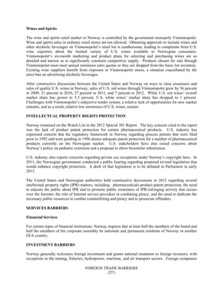 FOREIGN TRADE BARRIERS
-277-
Wines and Spirits
The wine and spirits retail market in Norway is controlled by the government monopoly Vinmonopolet.
Wine and spirits sales in ordinary retail stores are not allowed. Obtaining approvals to include wines and
other alcoholic beverages on Vinmonopolet’s retail list is cumbersome, leading to complaints from U.S.
wine exporters about the limited variety of U.S. wines available to Norwegian consumers.
Vinmonopolet’s six-month marketing and product plans for selecting and purchasing wines are so
detailed and narrow as to significantly constrain competitive supply. Products chosen for sale through
Vinmonopolet must meet annual minimum sales quotas or they are dropped from the basic list inventory.
Existing wine suppliers benefit from exposure in Vinmonopolet stores, a situation exacerbated by the
strict ban on advertising alcoholic beverages.
After constructive discussions between the United States and Norway on ways to raise awareness and
sales of quality U.S. wines in Norway, sales of U.S. red wines through Vinmonopolet grew by 56 percent
in 2009, 21 percent in 2010, 27 percent in 2011, and 7 percent in 2012. While U.S. red wines’ overall
market share has grown to 5.3 percent, U.S. white wines’ market share has dropped to 1 percent.
Challenges with Vinmonopolet’s subjective tender system, a relative lack of opportunities for new market
entrants, and as a result, relative low awareness of U.S. wines, remain.
INTELLECTUAL PROPERTY RIGHTS PROTECTION
Norway remained on the Watch List in the 2012 Special 301 Report. The key concern cited in the report
was the lack of product patent protection for certain pharmaceutical products. U.S. industry has
expressed concern that the regulatory framework in Norway regarding process patents that were filed
prior to 1992 and were pending in 1996 denies adequate patent protection for a number of pharmaceutical
products currently on the Norwegian market. U.S. stakeholders have also raised concerns about
Norway’s policy on pediatric extension and a proposal to allow biosimilar substitution.
U.S. industry also reports concerns regarding private use exceptions under Norway’s copyright laws. In
2011, the Norwegian government conducted a public hearing regarding proposed revised legislation that
would enhance copyright protection. A draft of that legislation is to be debated in Parliament in early
2013.
The United States and Norwegian authorities held constructive discussions in 2012 regarding several
intellectual property rights (IPR) matters, including: pharmaceuticals product patent protection; the need
to educate the public about IPR and to promote public awareness of IPR-infringing activity that occurs
over the Internet; the role of Internet service providers in combating piracy; and the need to dedicate the
necessary public resources to combat counterfeiting and piracy and to prosecute offenders.
SERVICES BARRIERS
Financial Services
For certain types of financial institutions, Norway requires that at least half the members of the board and
half the members of the corporate assembly be nationals and permanent residents of Norway or another
EEA country.
INVESTMENT BARRIERS
Norway generally welcomes foreign investment and grants national treatment to foreign investors, with
exceptions in the mining, fisheries, hydropower, maritime, and air transport sectors. Foreign companies
 