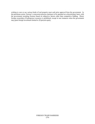 FOREIGN TRADE BARRIERS
-278-
wishing to own or use various kinds of real property must seek prior approval from the government. In
the petroleum sector, Norway’s concession process continues to be operated on a discretionary basis, with
the government awarding licenses based on subjective factors other than competitive bidding. Direct
foreign ownership of hydropower resources is prohibited, except in rare instances when the government
may grant foreign investment limited to 20 percent equity.
 