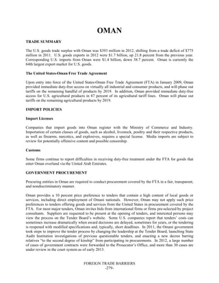 FOREIGN TRADE BARRIERS
-279-
OMAN
TRADE SUMMARY
The U.S. goods trade surplus with Oman was $393 million in 2012, shifting from a trade deficit of $775
million in 2011. U.S. goods exports in 2012 were $1.7 billion, up 21.8 percent from the previous year.
Corresponding U.S. imports from Oman were $1.4 billion, down 38.7 percent. Oman is currently the
64th largest export market for U.S. goods.
The United States-Oman Free Trade Agreement
Upon entry into force of the United States-Oman Free Trade Agreement (FTA) in January 2009, Oman
provided immediate duty-free access on virtually all industrial and consumer products, and will phase out
tariffs on the remaining handful of products by 2019. In addition, Oman provided immediate duty-free
access for U.S. agricultural products in 87 percent of its agricultural tariff lines. Oman will phase out
tariffs on the remaining agricultural products by 2019.
IMPORT POLICIES
Import Licenses
Companies that import goods into Oman register with the Ministry of Commerce and Industry.
Importation of certain classes of goods, such as alcohol, livestock, poultry and their respective products,
as well as firearms, narcotics, and explosives, requires a special license. Media imports are subject to
review for potentially offensive content and possible censorship.
Customs
Some firms continue to report difficulties in receiving duty-free treatment under the FTA for goods that
enter Oman overland via the United Arab Emirates.
GOVERNMENT PROCUREMENT
Procuring entities in Oman are required to conduct procurement covered by the FTA in a fair, transparent,
and nondiscriminatory manner.
Oman provides a 10 percent price preference to tenders that contain a high content of local goods or
services, including direct employment of Omani nationals. However, Oman may not apply such price
preferences to tenders offering goods and services from the United States in procurement covered by the
FTA. For most major tenders, Oman invites bids from international firms or firms pre-selected by project
consultants. Suppliers are requested to be present at the opening of tenders, and interested persons may
view the process on the Tender Board’s website. Some U.S. companies report that tenders’ costs can
sometimes increase dramatically when award decisions are delayed, sometimes for years, or the tendering
is reopened with modified specifications and, typically, short deadlines. In 2011, the Omani government
took steps to improve the tender process by changing the leadership at the Tender Board, launching State
Audit Institution investigations of previous questionable tenders, and enacting a new decree barring
relatives “to the second degree of kinship” from participating in procurements. In 2012, a large number
of cases of government contracts were forwarded to the Prosecutor’s Office, and more than 30 cases are
under review in the court system as of early 2013.
 
